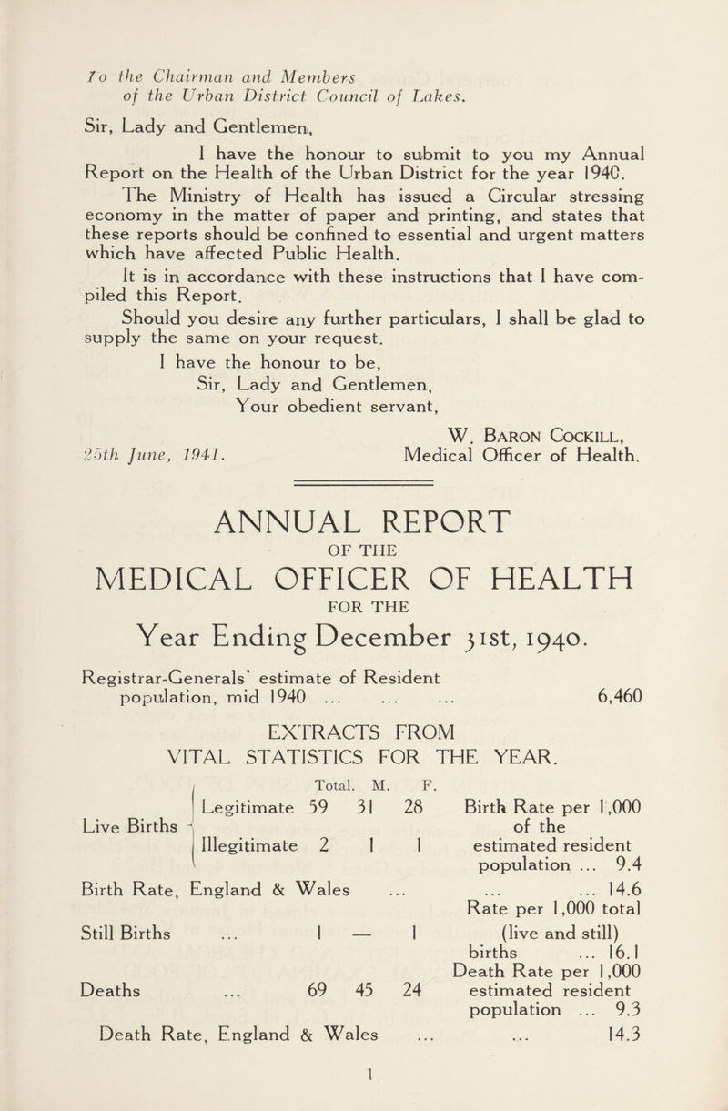 To the Chairman and Members of the Urban District Council of Lakes. Sir, Lady and Gentlemen, I have the honour to submit to you my Annual Report on the Health of the Urban District for the year 1940. T he Ministry of Health has issued a Circular stressing economy in the matter of paper and printing, and states that these reports should be confined to essential and urgent matters which have affected Public Health. It is in accordance with these instructions that I have com¬ piled this Report. Should you desire any further particulars, I shall be glad to supply the same on your request. I have the honour to be, Sir, Lady and Gentlemen, Your obedient servant, W. Baron Cockill, '25th June, 1941. Medical Officer of Health. ANNUAL REPORT OF THE MEDICAL OFFICER OF HEALTH FOR THE Year Ending December 31st, 1940. Registrar-Generals’ estimate of Resident population, mid 1940 ... ... ... 6,460 EXTRACTS FROM VITAL STATISTICS FOR THE YEAR. / Total. M. F. ! Legitimate 59 31 28 Live Births \ I Illegitimate 2 1 1 Birth Rate, England & Wales Still Births ... 1 — 1 Deaths ... 69 45 24 Death Rate, England & Wales Birth Rate per 1,000 of the estimated resident population ... 9.4 ... 14.6 Rate per 1,000 total (live and still) births ... 16.1 Death Rate per 1,000 estimated resident population ... 9.3 14.3