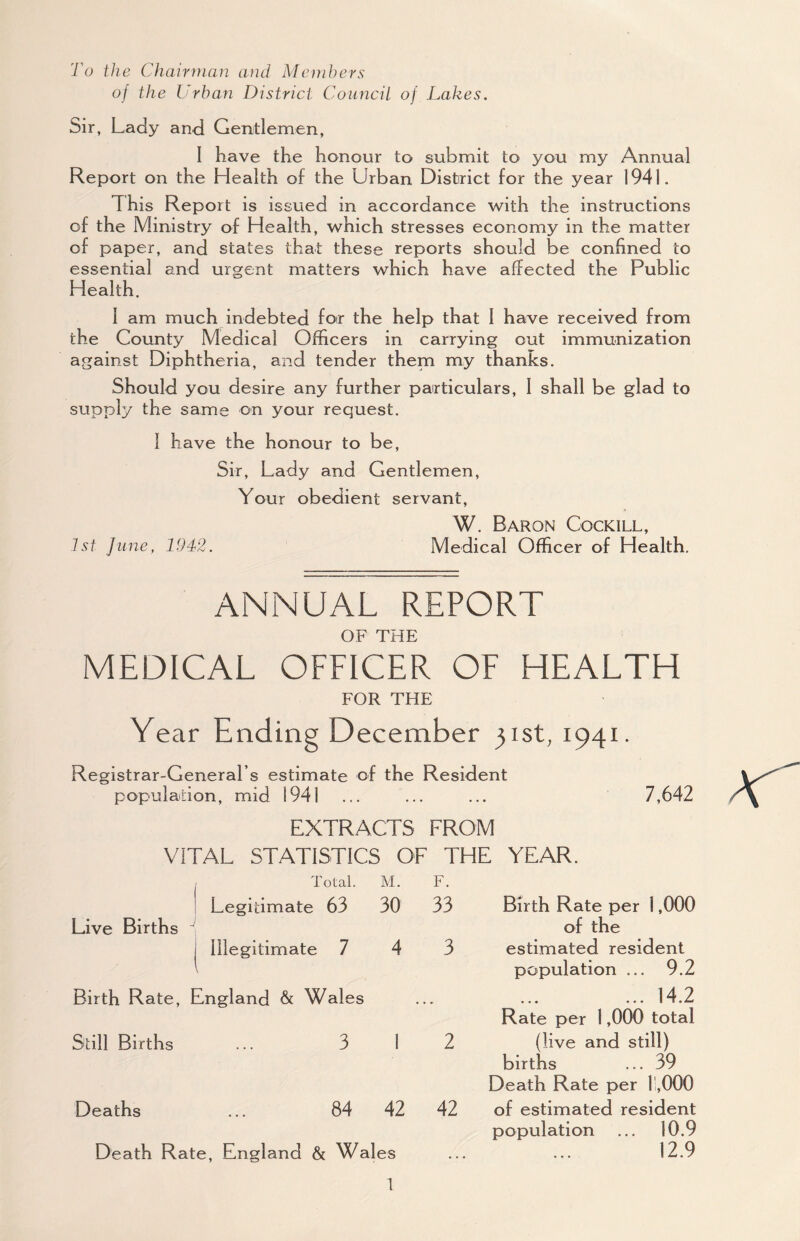 To the Chairinan and Members oj the Urban District CoiinciL of Lakes. Sir, Lady and Gentlemen, I have the honour to submit to you my Annual Report on the Health of the Urban District for the year 1941. This Report is issued in accordance with the instructions of the Ministry of Health, which stresses economy in the matter of paper, and states that these reports should be confined to essential and urgent matters which have affected the Public Health. 1 am much indebted foir the help that 1 have received from the County Medical Officers in carrying out immunization against Diphtheria, and tender them my thanks. Should you desire any further particulars, 1 shall be glad to supply the same on your request. 1 have the honour to be. Sir, Lady and Gentlemen, Your obedient servant, W. Baron Cockill, 1st June, 1942. Medical Officer of Health. ANNUAL REPORT OF THE MEDICAL OFFICER OF HEALTH FOR THE Year Ending December 3131,1941. Registrar-General’s estimate of the Resident population, mid 1941 ... EXTRACTS FROM VITAL STATISTICS OF THE YEAR. 7,642 Total. M. F. I Legitimate 63 30 33 Live Births I Illegitimate 7 4 3 Birth Rate, England & Wales Still Births ... 3 1 2 Deaths ... 84 42 42 Death Rate, England & Wales Birth Rate per 1,000 of the estimated resident population ... 9.2 ... 14.2 Rate per 1,000 total (live and still) births ... 39 Death Rate per r,,000 of estimated resident population ... 10.9 12.9