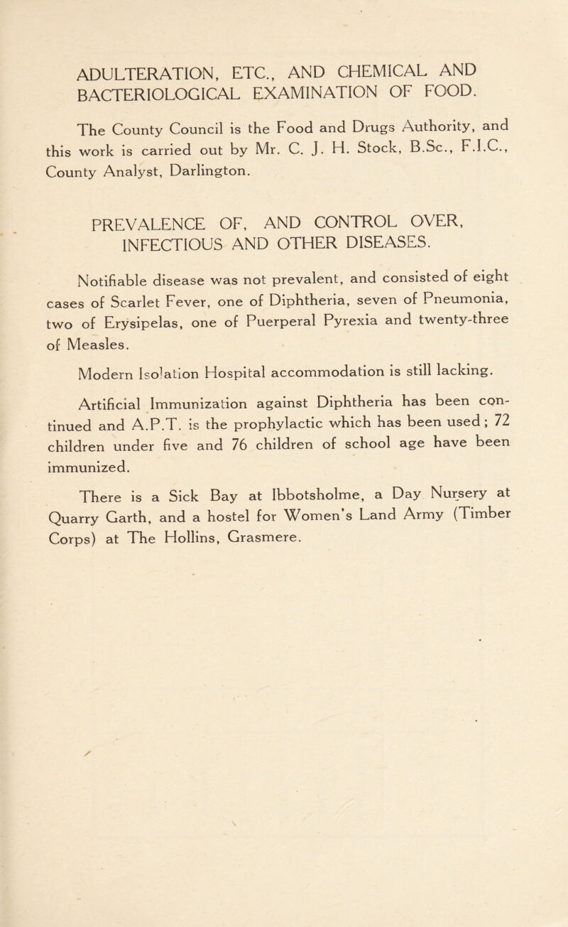 ADULTERATION, ETC., AND CHEMICAL AND BACTERIOLOGICAL EXAMINATION OF FOOD. The County Council is the Food and Drugs Authority, and this work is carried out by Mr. C, J. H. Stock, B.Sc., F.I.C., County Analyst, Darlington. PREVALENCE OF, AND CONTROL OVER, INFECTIOUS AND OTHER DISEASES. Notifiable disease was not prevalent, and consisted of eight cases of Scarlet Fever, one of Diphtheria, seven of Pneumonia, two of Erysipelas, one of Puerperal Pyrexia and twenty-three of Measles. Modern Isolation Hospital accommodation is still lacking. Artificial Immunization against Diphtheria has been con¬ tinued and A.P.T. IS the prophylactic which has been used, 72 children under five and 76 children of school age have been immunized. There is a Sick Bay at Ibbotsholme, a Day Nursery at Quarry Garth, and a hostel for V^omen s Land Army (Timber Corps) at The Hollins, Grasmere.