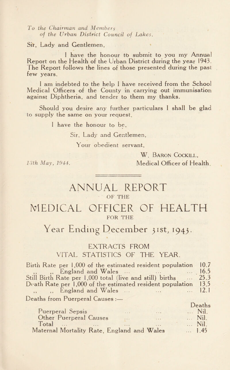 To the Chairman and Members of the Urban District Council of Lakes. Sir, Lady and Gentlemen, I have the honour tb submit to you my Annual Report on the Health of the Urban District during the year 1943. The Report follows the lines of those presented during the past few years. 1 am indebted to the help 1 have received from the School Medical Officers of the County in carrying out immunisation against Diphtheria, and tender to them my thanks. Should you desire any further particulars 1 shall be glad to supply the same on your request. 1 have the honour to be, Sir, Lady and Gentlemen, Your obedient servant, W. Baron Cockill, ISth May, 1944. Medical Officer of Health. ANNUAL REPORT OF THE MEDICAL OFFICER OF HEALTH FOR THE Year Ending December 31st, 1943. EXTRACl S FROM VITAL STATISTICS OF THF YEAR. Birth Rate per 1,000 of the estimated resident population 10.7 ,, ,, England and Wales ••• •• . 16.5 Still Birth Rate per 1,000 total (live and still) births ••• 23.3 Death Rate per 1,000 of the estimated resident population 13.5 ,, ,, England and Wales ... ... ... 12.1 Deaths from Puerperal Causes :— Deaths Puerperal Sepsis . . ... ... Nil. Other Puerperal Causes .. ... ... Nil. Total ... ... ... ... Nil. Maternal Mortality Rate, England and Wales ... 1.45