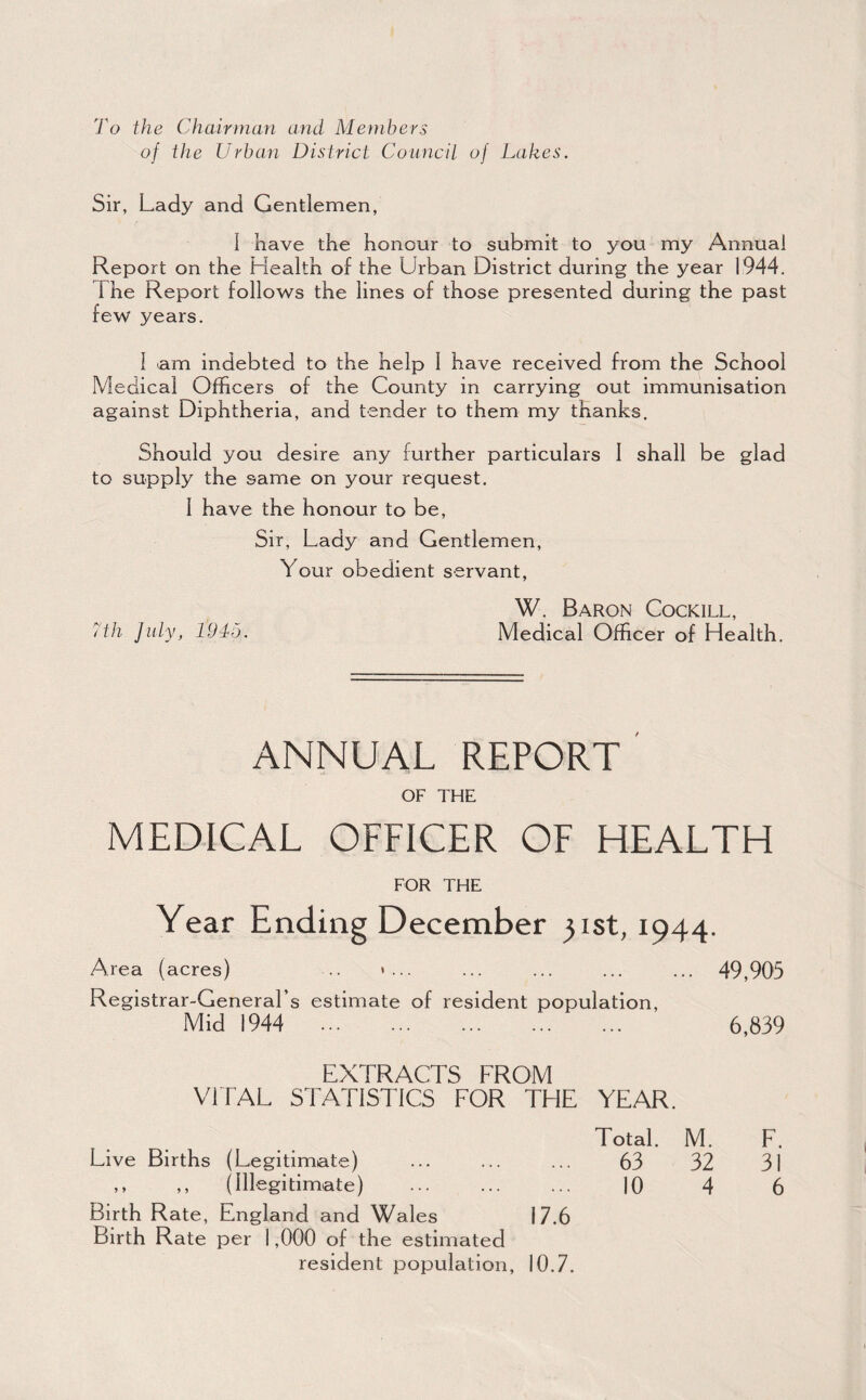 To the Chairman and Members of ike Urban District Council of Lakes. Sir, Lady and Gentlemen, 1 have the honour to submit to you my Annual Report on the Health of the Urban District during the year 1944. The Report follows the lines of those presented during the past few years. 1 am indebted to the help 1 have received from the School Medical Officers of the County in carrying out immunisation against Diphtheria, and tender to them my thanks. Should you desire any further particulars 1 shall be glad to supply the same on your request. 1 have the honour to be. Sir, Lady and Gentlemen, Your obedient servant. d'h July, 1945. W. Baron Cockill, Medical Officer of Health. ANNUAL report' OF THE MEDICAL OFFICER OF HEALTH FOR THE Year Ending December 31st, 1944. Area (acres) .. »... ... ... ... ... 49,905 Registrar-General’s estimate of resident population. Mid 1944 . 6,839 EXTRACTS FROM VITAL STATISTICS FOR THE YEAR. Total. M. F. Live Births (Legitimate) ... ... ... 63 32 31 ,, (Illegitimate) . 10 4 6 Birth Rate, England and Wales 17.6 Birth Rate per 1,000 of the estimated resident population, 10.7.