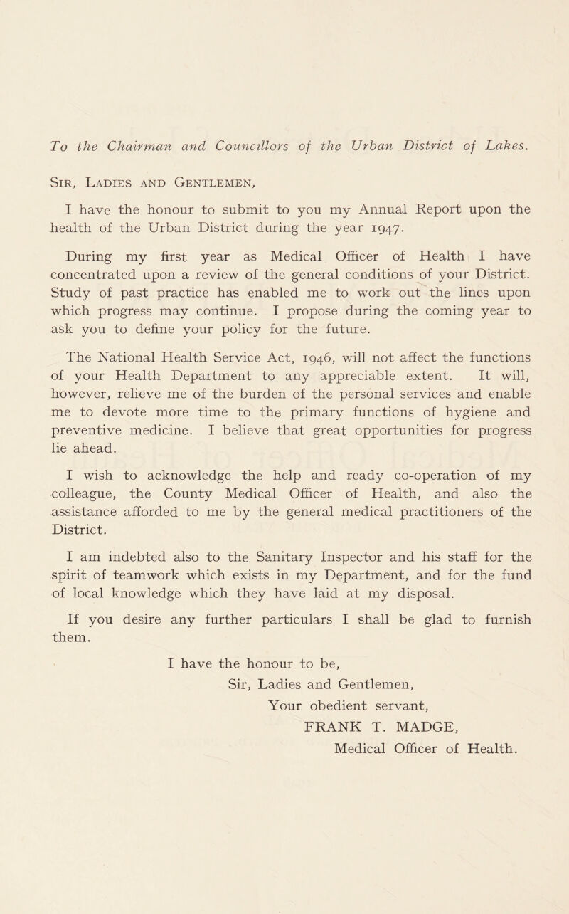 To the Chairman and Councillors of the Urban District of Lakes. Sir, Ladies and Gentlemen, I have the honour to submit to you my Annual Report upon the health of the Urban District during the year 1947. During my first year as Medical Officer of Health I have concentrated upon a review of the general conditions of your District. Study of past practice has enabled me to work out the lines upon which progress may continue. I propose during the coming year to ask you to define your policy for the future. The National Health Service Act, 1946, will not affect the functions of your Health Department to any appreciable extent. It will, however, relieve me of the burden of the personal services and enable me to devote more time to the primary functions of hygiene and preventive medicine. I believe that great opportunities for progress lie ahead. I wish to acknowledge the help and ready co-operation of my colleague, the County Medical Officer of Health, and also the assistance afforded to me by the general medical practitioners of the District. I am indebted also to the Sanitary Inspector and his staff for the spirit of teamwork which exists in my Department, and for the fund of local knowledge which they have laid at my disposal. If you desire any further particulars I shall be glad to furnish them. I have the honour to be, Sir, Ladies and Gentlemen, Your obedient servant, FRANK T. MADGE, Medical Officer of Health.