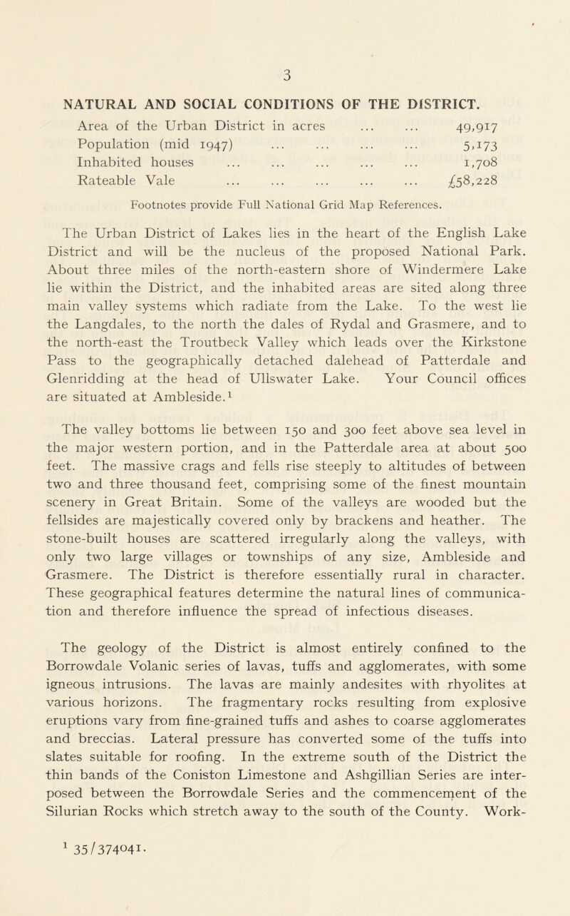 NATURAL AND SOCIAL CONDITIONS OF THE DISTRICT. Area of the Urban District in acres Population (mid 1947) Inhabited houses Rateable Vale £58,228 49,917 5U73 1,708 Footnotes provide Full National Grid Map References. The Urban District of Lakes lies in the heart of the English Lake District and will be the nucleus of the proposed National Park. About three miles of the north-eastern shore of Windermere Lake lie within the District, and the inhabited areas are sited along three main valley systems which radiate from the Lake. To the west lie the Langdales, to the north the dales of Rydal and Grasmere, and to the north-east the Troutbeck Valley which leads over the Kirkstone Pass to the geographically detached dalehead of Patterdale and Glenridding at the head of Ullswater Lake. Your Council offices are situated at Ambleside.1 The valley bottoms lie between 150 and 300 feet above sea level in the major western portion, and in the Patterdale area at about 500 feet. The massive crags and fells rise steeply to altitudes of between two and three thousand feet, comprising some of the finest mountain scenery in Great Britain. Some of the valleys are wooded but the fellsides are majestically covered only by brackens and heather. The stone-built houses are scattered irregularly along the valleys, with only two large villages or townships of any size, Ambleside and Grasmere. The District is therefore essentially rural in character. These geographical features determine the natural lines of communica¬ tion and therefore influence the spread of infectious diseases. The geology of the District is almost entirely confined to the Borrowdale Volanic series of lavas, tuffs and agglomerates, with some igneous intrusions. The lavas are mainly andesites with rhyolites at various horizons. The fragmentary rocks resulting from explosive eruptions vary from fine-grained tuffs and ashes to coarse agglomerates and breccias. Lateral pressure has converted some of the tuffs into slates suitable for roofing. In the extreme south of the District the thin bands of the Coniston Limestone and Ashgillian Series are inter¬ posed between the Borrowdale Series and the commencement of the Silurian Rocks which stretch away to the south of the County. Work- 1 35/37404I-