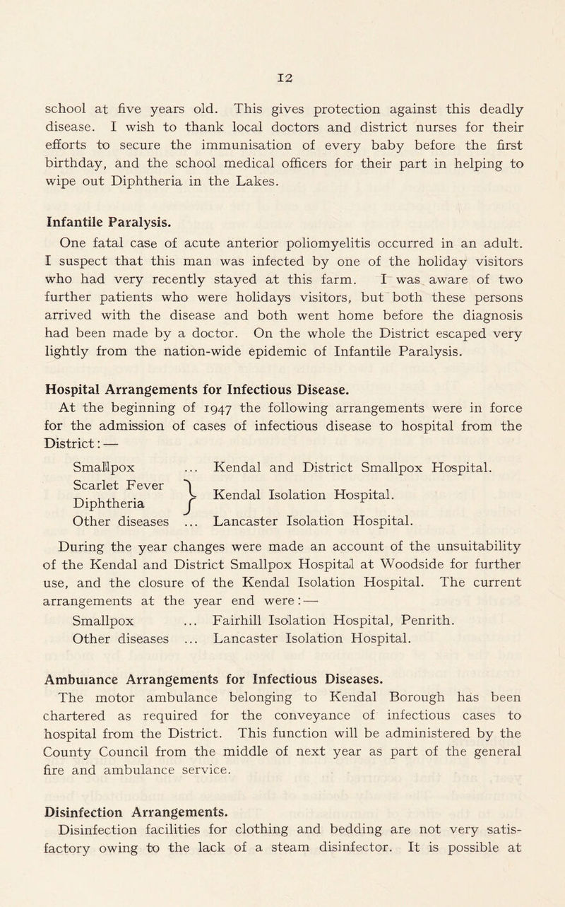 school at five years old. This gives protection against this deadly disease. I wish to thank local doctors and district nurses for their efforts to secure the immunisation of every baby before the first birthday, and the school medical officers for their part in helping to wipe out Diphtheria in the Lakes. Infantile Paralysis. One fatal case of acute anterior poliomyelitis occurred in an adult. I suspect that this man was infected by one of the holiday visitors who had very recently stayed at this farm. I was aware of two further patients who were holidays visitors, but both these persons arrived with the disease and both went home before the diagnosis had been made by a doctor. On the whole the District escaped very lightly from the nation-wide epidemic of Infantile Paralysis. Hospital Arrangements for Infectious Disease. At the beginning of 1947 the following arrangements were in force for the admission of cases of infectious disease to hospital from the District: — Smallpox ... Kendal and District Smallpox Hospital. Scarlet Fever 'j , _T . . > Kendal Isolation Hospital. Diphtheria j Other diseases ... Lancaster Isolation Hospital. During the year changes were made an account of the unsuitability of the Kendal and District Smallpox Hospital at Woodside for further use, and the closure of the Kendal Isolation Hospital. The current arrangements at the year end were: — Smallpox ... Fairhill Isolation Hospital, Penrith. Other diseases ... Lancaster Isolation Hospital. Ambulance Arrangements for Infectious Diseases. The motor ambulance belonging to Kendal Borough has been chartered as required for the conveyance of infectious cases to hospital from the District. This function will be administered by the County Council from the middle of next year as part of the general fire and ambulance service. Disinfection Arrangements. Disinfection facilities for clothing and bedding are not very satis¬ factory owing to the lack of a steam disinfector. It is possible at