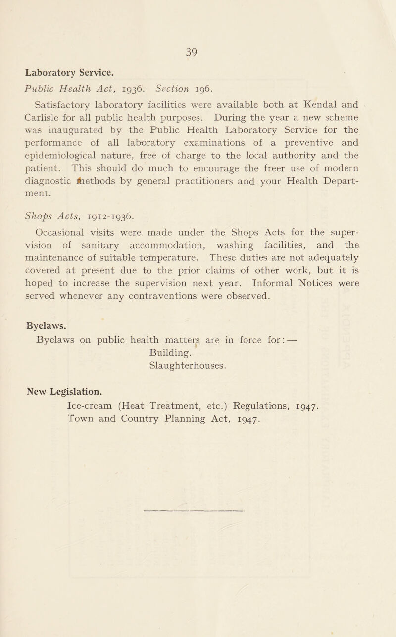 Laboratory Service. Public Health Act, 1936. Section 196. Satisfactory laboratory facilities were available both at Kendal and Carlisle for all public health purposes. During the year a new scheme was inaugurated by the Public Health Laboratory Service for the performance of all laboratory examinations of a preventive and epidemiological nature, free of charge to the local authority and the patient. This should do much to encourage the freer use of modern diagnostic Aiethods by general practitioners and your Health Depart¬ ment. Shops Acts, 1912-1936. Occasional visits were made under the Shops Acts for the super¬ vision of sanitary accommodation, washing facilities, and the maintenance of suitable temperature. These duties are not adequately covered at present due to the prior claims of other work, but it is hoped to increase the supervision next year. Informal Notices were served whenever any contraventions were observed. Byelaws. Byelaws on public health matters are in force for: — Building. Slaughterhouses. New Legislation. Ice-cream (Heat Treatment, etc.) Regulations, 1947. Town and Country Planning Act, 1947.