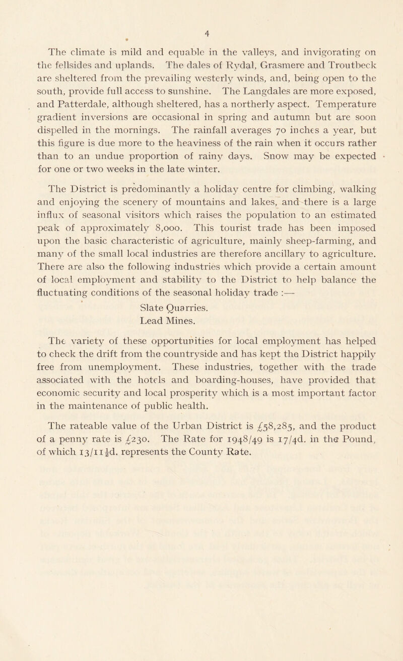 The climate is mild and equable in the valle^^s, and invigorating on the fellsides and uplands. The dales of Rydal, Grasmere and Troutbeck are sheltered from the prevailing westerly winds, and, being open to the south, provide full access to sunshine. The Langdales are more exposed, and Patterdale, although sheltered, has a northerly aspect. Temperature gradient inversions are occasional in spring and autumn but are soon dispelled in the mornings. The rainfall averages 70 inches a year, but this figure is due more to the heaviness of the rain when it occurs rather than to an undue proportion of rainy days. Snow may be expected • for one or two weeks in the late winter. The District is predominantly a holiday centre for climbing, walking and enjoying the scenery of mountains and lakes, and there is a large influx of seasonal visitors which raises the population to an estimated peak of approximately 8,000. This tourist trade has been imposed upon the basic characteristic of agriculture, mainly sheep-farming, and man}^ of the small local industries are therefore ancillary to agriculture. There are also the following industries which provide a certain amount of local employment and stability to the District to help balance the fluctuating conditions of the seasonal holiday trade :—- Slate Quarries. Lead Mines. The variety of these opportunities for local employment has helped to check the drift from the countryside and has kept the District happily free from unemployment. These industries, together with the trade associated with the hotels and boarding-houses, have provided that economic security and local prosperity which is a most important factor in the maintenance of public health. The rateable value of the Urban District is £^8,28^, and the product of a penny rate is ^230, The Rate for 1948/49 is i7/4d, in the Pound, of which 13/iiid. represents the Count}^ Rate.