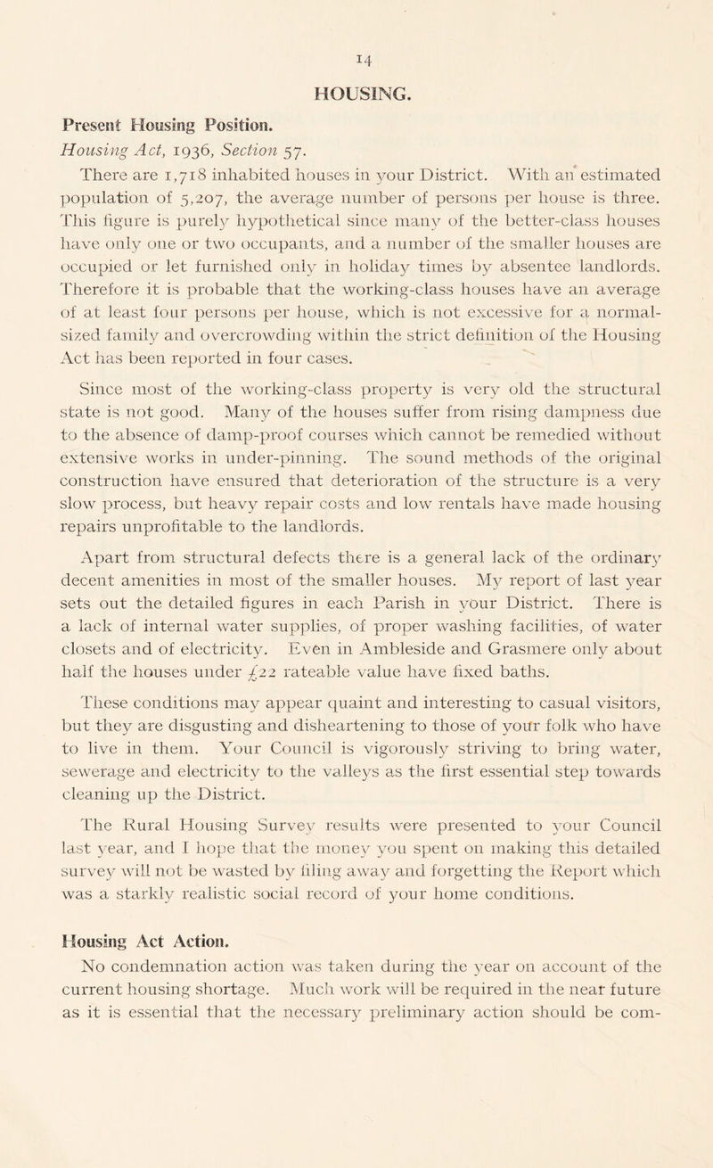 HOUSING. Present Hooslog Position. Housing Act, 1936, Section 57. There are 1,718 inhabited houses in your District. With an estimated population of 5,207, the average number of persons per house is three. This hgure is purely hypothetical since many of the better-class houses have only one or two occupants, and a number of the smaller houses are occupied or let furnished only in holiday times by absentee landlords. Therefore it is probable that the working-class houses have an average of at least four persons per house, which is not excessive for a normal¬ sized family and overcrowding within the strict dehnition of the Housing Act lias been reported in four cases. Since most of the working-class property is very old the structural staTe is not good. Many of the houses suffer from rising dampness due to the absence of damp-proof courses which cannot be remedied without extensive works in under-pinning. The sound methods of the original construction have ensured that deterioration of the structure is a very slow process, but heavy repair costs and low rentals have made housing repairs unprofitable to the landlords. Apart from structural defects there is a general lack of the ordinary decent amenities in most of the smaller houses. My report of last year sets out the detailed figures in each Parish in Amur District. There is a lack of internal water supplies, of proper washing facilities, of water closets and of electricity. Ea/Cii in Ambleside and Grasmere only about half the houses under £22 rateable value have fixed baths. These conditions may appear quaint and interesting to casual visitors, but they are disgusting and disheartening to those of your folk who have to lEm in them. Your Council is vigorously striving to bring Avater, sewerage and electricity to the valleys as the first essential step towards cleaning up the District. The Rural Housing Survey results Avere presented to your Council last A'ear, and I hope that the money you spent on making this detailed survey Aviil not be wasted b}^ filing away and forgetting the Report Avhich was a starkly realistic social record of your home conditions. Housing Act Action. No condemnation action Avas taken during the year on account of the current housing shortage. Much Avork will be required in tiie near future as it is essential that the necessar} preliminary action should be com-