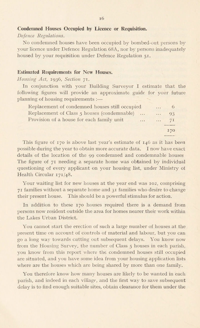 Condemned Houses Occupied by Licence or Requisition. Defence Regulations. No condemned houses have been occupied by bombed-out persons by your licence under Defence Regulation 68A, nor by persons inadequate!}^ housed by your requisition under Defence Regulation 51. Estimated Requirements for New Houses. Housing Act, 1936, Section 71. In conjunction with your Building Surveyor I estimate that the following figures will provide an approximate guide for your future planning of housing requirements :— Replacement of condemned houses still occupied ... 6 Replacement of Class 5 houses (condemmable) ... ... 93 Provision of a house for each family unit ... ... 71 170 This figure of 170 is above last year’s estimate of 146 as it has been possible during the year to obtain more accurate data. I now have exact details of the location of the 99 condemned and condemnable houses The figure of 71 needing a separate home was obtained by individual questioning of every applicant on your housing list, under Ministry ol Health Circular 171/48, Your waiting list for new houses at the year end was 102, comprising 71 families without a separate home and 31 fa.milies who desire to change their present house. This should be a powerful stimulus for action. In addition to these 170 houses required there is a demand from persons now resident outside the area for homes nearer their work within the Lakes Urban District. You cannot start the erection of such a large number of houses at the present time on account of controls of material and labour, but you can go a long way towards cutting out subsequent delays. You know now from the Housing Survey, the number of Class 5 houses in each parish, you know from this report where the condemned houses still occupied are situated, and you have some idea from your housing application lists where are the houses which are being shared by more than one family. You therefore know how many houses are likely to be wanted in each parish, and indeed in each village, and the first way to save subsequent delay is to find enough suitable sites, obtain clearance for them under the