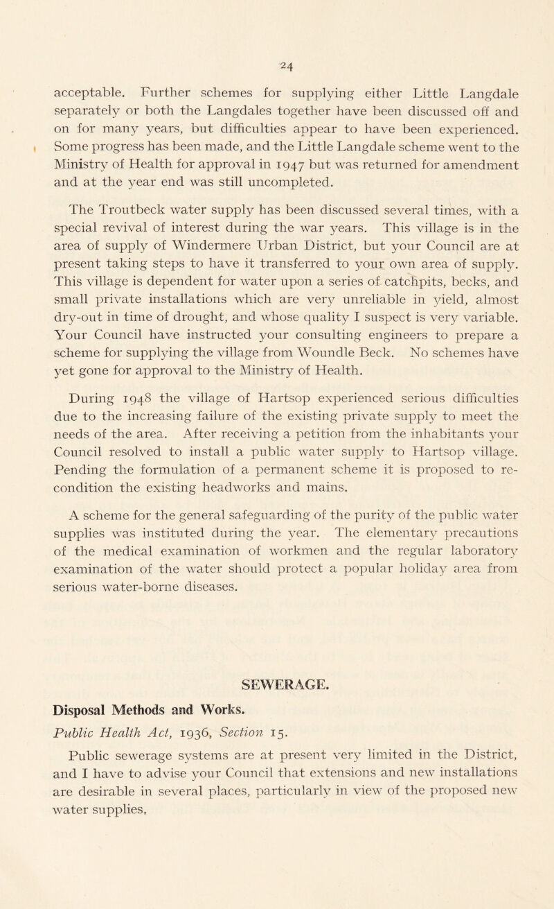 acceptable. Further schemes for supplying either Little Langdale separately or both the Langdales together have been discussed off and on for many years, but difficulties appear to have been experienced. Some progress has been made, and the Little Langdale scheme went to the Ministry of Health for approval in 1947 but was returned for amendment and at the year end was still uncompleted. The Troutbeck water supply has been discussed several times, with a special revival of interest during the war years. This village is in the area of supply of Windermere Urban District, but your Council are at present taking steps to have it transferred to your own area of supply. This village is dependent for water upon a series of catchpits, becks, and small private installations which are very unreliable in 3/ield, almost dry-out in time of drought, and whose quality I suspect is very variable. Your Council have instructed your consulting engineers to prepare a scheme for supplying the village from Woundle Beck. No schemes have yet gone for approval to the Ministry of Health. During 1948 the village of Hartsop experienced serious difficulties due to the increasing failure of the existing private supply to meet the needs of the area. After receiving a petition from the inhabitants your Council resolved to install a public water supply to Hartsop village. Pending the formulation of a permanent scheme it is proposed to re¬ condition the existing headworks and mains. A scheme for the general safeguarding of the purity of the public water supplies was instituted during the year. The elementary precautions of the medical examination of workmen and the regular laboratory examination of the water should protect a popular holiday area from serious water-borne diseases. SEWERAGE. Disposal Methods and Works. Public Health Act, 1936, Section 15. Public sewerage systems are at present very limited in the District, and I have to advise your Council that extensions and new installations are desirable in several places, particularly in view of the proposed new water supplies.