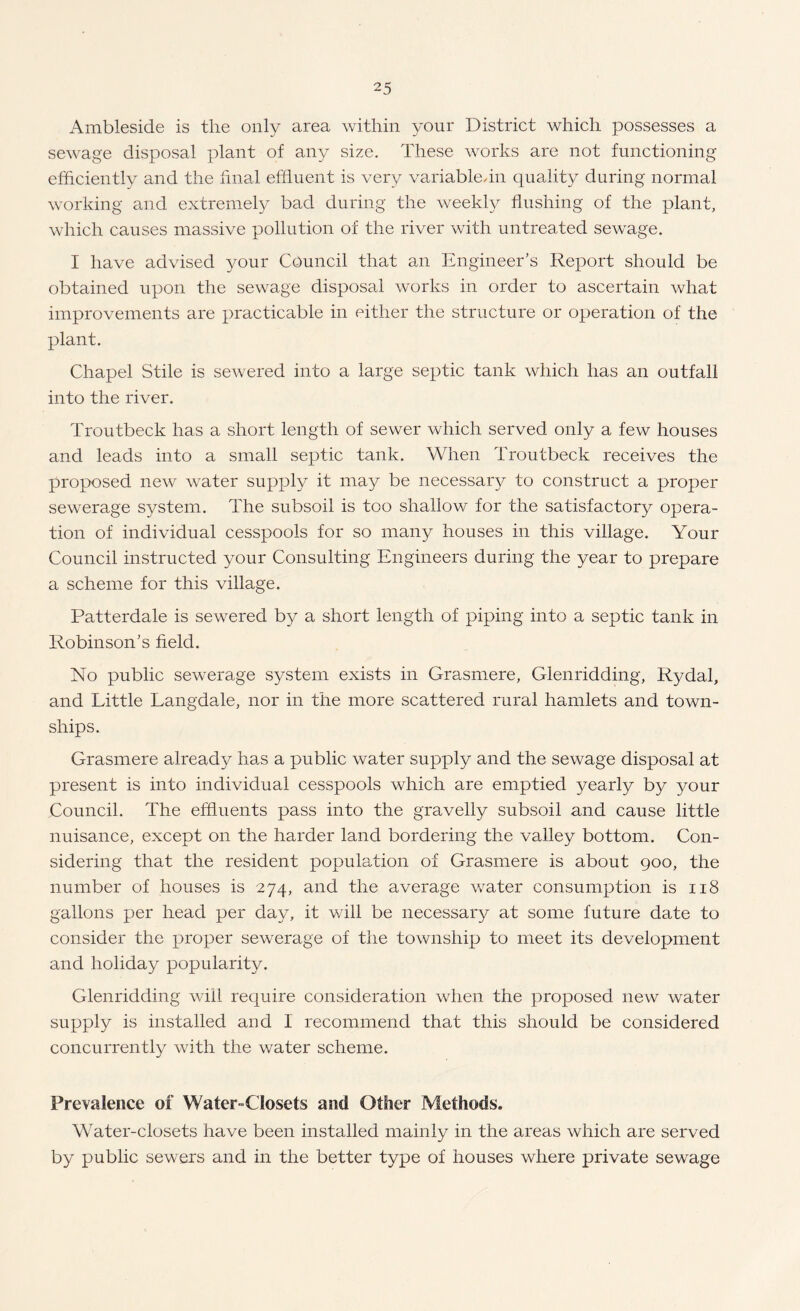 Ambleside is the only area within your District which possesses a sewage disposal plant of any size. These works are not functioning efficiently and the linal effluent is very variabledn quality during normal working and extremely bad cturing the weekly flushing of the plant, which causes massive pollution of the river with untreated sewage. I have advised your Council that an Engineer’s Report should be obtained upon the sewage disposal works in order to ascertain what improvements are practicable in either the structure or operation of the plant. Chapel Stile is sewered into a large septic tank which has an outfall into the river. Troutbeck has a short length of sewer which served only a few houses and leads into a small septic tank. When Troutbeck receives the proposed new water supply it may be necessary to construct a proper sewerage system. The subsoil is too shallow for the satisfactory opera¬ tion of individual cesspools for so many houses in this village. Your Council instructed your Consulting Engineers during the year to prepare a scheme for this village. Patterdale is sewered by a short length of piping into a septic tank in Robinson’s field. No public sewerage system exists in Grasmere, Glenridding, Rydal, and Little Langdale, nor in the more scattered rural hamlets and town¬ ships. Grasmere already has a public water supply and the sewage disposal at present is into individual cesspools which are emptied yearly by your Council. The effluents pass into the gravelly subsoil and cause little nuisance, except on the harder land bordering the valley bottom. Con¬ sidering that the resident population of Grasmere is about 900, the number of houses is 274, and the average v/ater consumption is 118 gallons per head per day, it v/ill be necessary at some future date to consider the proper sewerage of the township to meet its development and holiday popularity. Glenridding will require consideration when the proposed new water supply is installed and I recommend that this should be considered concurrently with the water scheme. Prevalence of Water-Closets and Other Methods. Water-closets have been installed mainly in the areas which are served by public sewers and in the better type of houses where private sewage