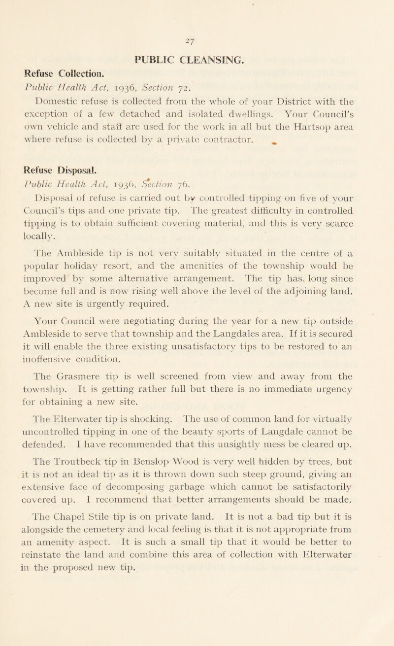 PUBLIC CLEANSING. Refuse Collection. Public Health Act, 1936, Section 72. Domestic refuse is collected from the whole of your District with the exce])tion of a few detached and isolated dwellings. Your Council’s own vehicle and staff are used for the work in all but the Hartsop area where refuse is collected by a private contractor. ^ Refuse Disposal. Public Health Act, 1936, Section 76. Dis})osai of refuse is carried out by controlled tipping on five of your Council’s tips and one private tip. The greatest difficulty in controlled tipping is to obtain sufficient covering materiah mid this is very scarce locally. The Ambleside tip is not very suitably situated in the centre of a popular holiday resort, and the amenities of the township would be improved by some alternative arrangement. The tip has^ long since become full and is now rising well above the level of the adjoining land. A new site is urgently required. Your Council Avere negotiating during the year for a new tip outside Ambleside to serve that township and the Langdales area. If it is secured it Avill enable the three existing unsatisfactory tips to be restored to an inoffensive condition. The Grasmere tip is Avell screened from view and away from the township. It is getting rather full but there is no ircimediate urgency for obtaining a new site. The Elterwater tip is shocking. The use of common land for virtually uncontrolled tipping in one of the beauty sports of LangdaJe cannot be defended. I have recommended that this unsightly mess be cleared up. The Trout beck tip in Benslop AVood is very well hidden by trees, but it is not an ideal ti]> as it is thrown down such steep ground, giving an extensive face of decomposing garbage which cannot be satisfactorily » covered up. I recommend that better arrangements should be made. The Chapel Stile tip is on private land. It is not a bad tip but it is alongside the cemetery and local feeling is that it is not appropriate from an amenity aspect. It is such a small tip that it would be better to reinstate the land and combine this area of collection with Elterwater in the proposed new tip.