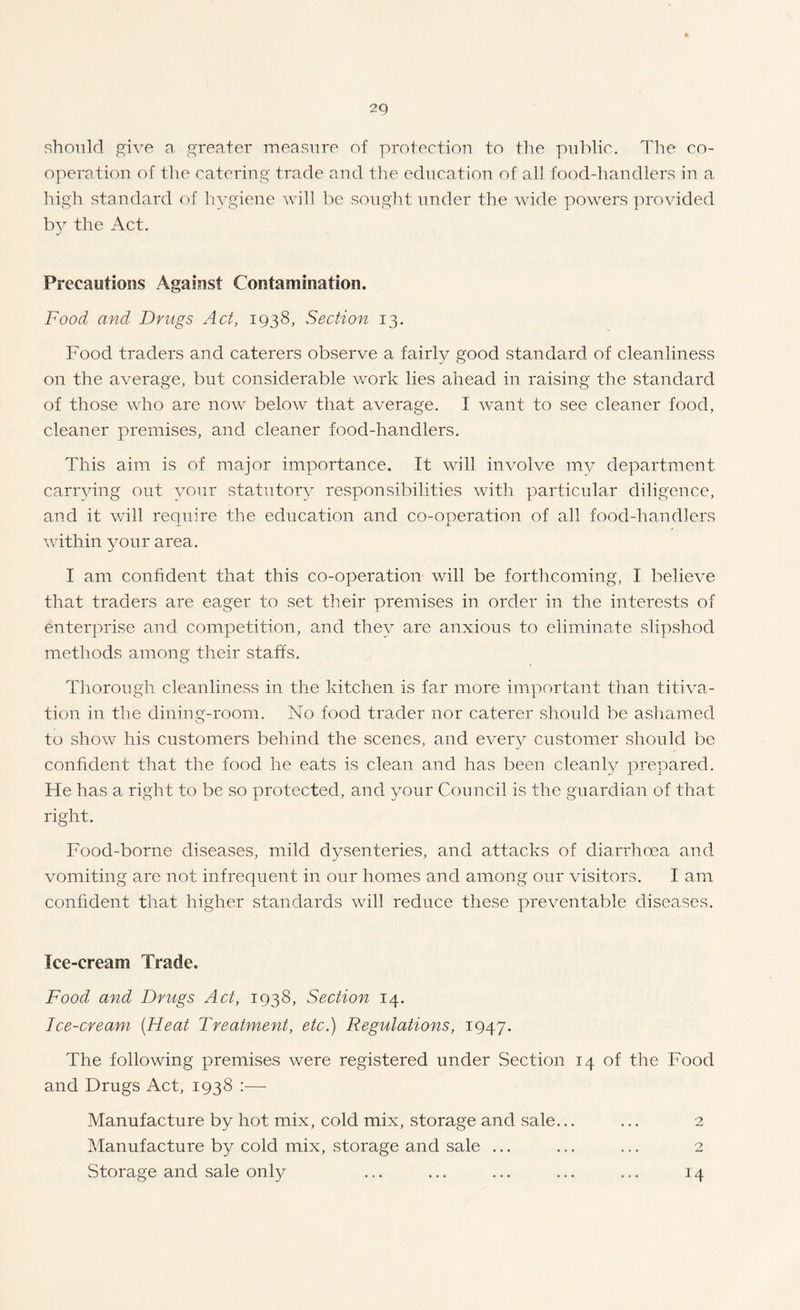 should J2^ive a. greater measure of protection to the public. The co¬ operation of the catering trade and the education of all food-handlers in a high standard of hygiene will lie sought under the wide powers provided the Act, Precautions Against Contamination. Food and Drugs Act, 1938, Section 13. Food traders and caterers observe a fairly good standard of cleanliness on the average, but considerable work lies ahead in raising the stajidard of those who are now below that average. I want to see cleaner food, cleaner premises, and cleaner food-handlers. This aim is of major importance. It will involve my department carrving out your statutor^^ responsibilities with particular diligence, and it will require the education and co-operation of all food-handlers within your area. I am confident that this co-operation will be forthcoming, I believe that traders are eager to set tlieir premises in order in the interests of enterprise and competition, and the}^ are anxious to eliminate slipshod methods among their staffs. Tliorough cleanliness in the kitchen is far more important than titiva- tion in the dining-room. No food trader nor caterer should be ashamed to show his customers behind the scenes, and ever3^ customer should be confident that the food he eats is clean and has been cleanly prepared. He has a right to be so protected, and your Council is the guardian of that right. Food-borne diseases, mild dysenteries, and attacks of diarrhoea and vomiting are not infrequent in our homes and among our visitors. I am confident that higher standards will reduce these preventable diseases. Ice-cream Trade. Food and Drugs Act, 1938, Section 14. Ice-cream [Heat Treatment, etc.) Regulations, 1947. The following premises were registered under Section 14 of the Food and Drugs Act, 1938 :—■ Manufacture by hot mix, cold mix, storage and sale... Manufacture by cold mix, storage and sale ... Storage and sale only 2 14