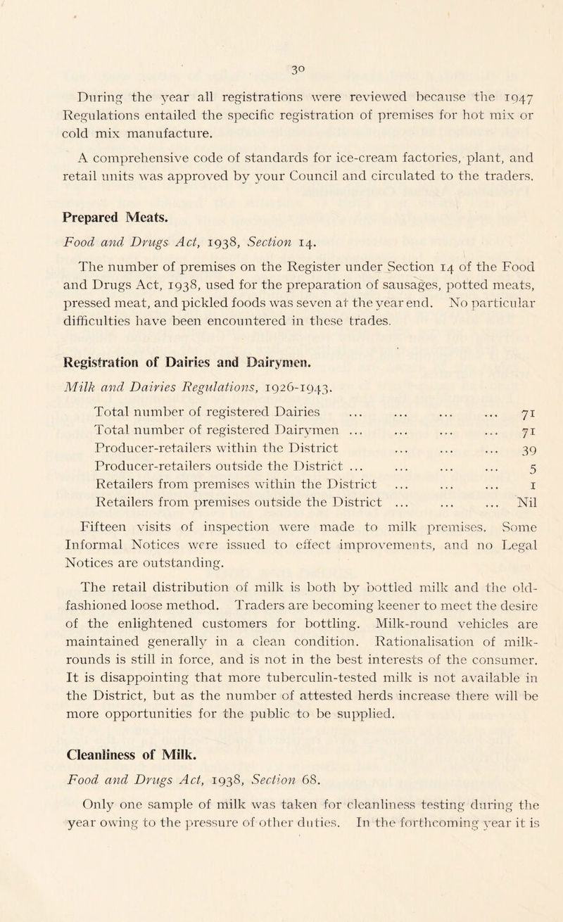 During the year all registrations were reviewed becanse the 1947 Regulations entailed the specific registration of premises for hot mix or cold mix manufacture. A comprehensive code of standards for ice-cream factories, plant, and retail units was approved by 3mur Council and circulated to the traders. Prepared Meats. Food and Drugs Act, 1938, Section 14. The number of premises on the Register under Section 14 of the Food and Drugs Act, 1938, used for the preparation of sausages, potted meats, pressed meat, and pickled foods was seven at the ^mar end. No particular difficulties have been encountered in these trades. Registration of Dairies and Dairymen. Milk and Dairies Regulations, 1926-1943. Total number of registered Dairies Total number of registered Dair^^men ... Producer-retailers within the District Producer-retailers outside the District ... Retailers from premises within the District Retailers from premises outside the District 71 71 39 5 I Nil Fifteen visits of inspection w^ere made to milk premises. Some Informal Notices were issued to effect improvements, and no Legal Notices are outstanding. The retail distribution of milk is both by bottled milk and the old- fashioned loose method. Traders are becoming keener to meet the desire of the enlightened customers for bottling. Milk-round vehicles are maintained generally in a clean condition. Rationalisation of milk- rounds is still in force, and is not in the best interests of the consumer. It is disappointing that more tuberculin-tested milk is not available in the District, but as the number of attested herds increase tliere will be more opportunities for the public to be supplied. Cleanliness of Milk. Food and Drugs Act, 1938, Section 68. Only one sample of milk was taken for cleanliness testing during the year owing to the pressure of other duties. In the fortlicoming ^nar it is