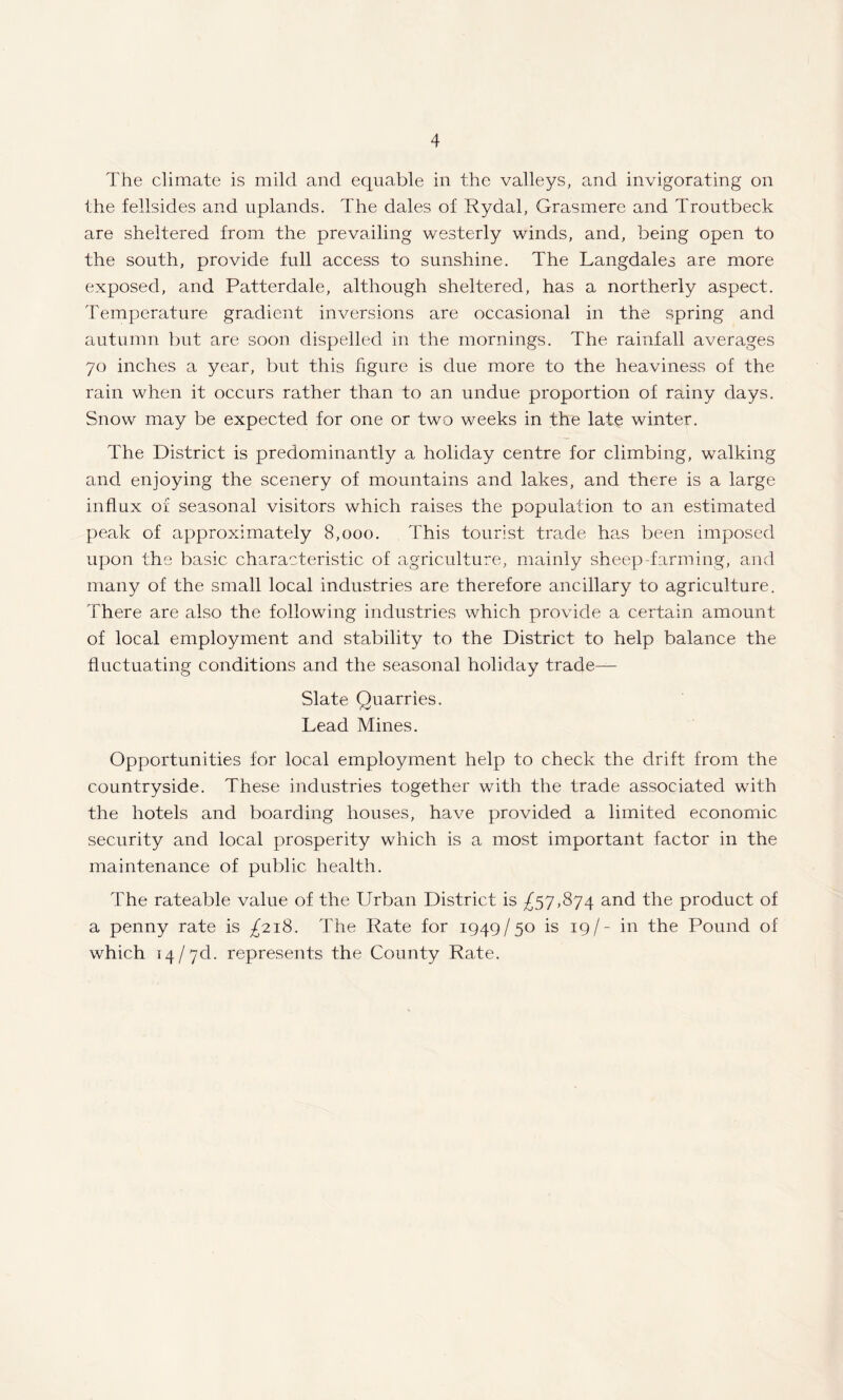 The climate is mild and equable in the valleys, and invigorating on the fellsides and uplands. The dales of Rydal, Grasmere and Troutbeck are sheltered from the prevailing westerly winds, and, being open to the south, provide full access to sunshine. The Langdales are more exposed, and Patterdale, although sheltered, has a northerly aspect. Temperature gradient inversions are occasional in the spring and autumn but are soon dispelled in the mornings. The rainfall averages 70 inches a year, but this figure is due more to the heaviness of the rain when it occurs rather than to an undue proportion of rainy days. Snow may be expected for one or two weeks in the late winter. The District is predominantly a holiday centre for climbing, walking and enjoying the scenery of mountains and lakes, and there is a large influx of seasonal visitors which raises the population to an estimated peak of approximately 8,000. This tourist trade has been imposed upon the basic characteristic of agriculture, mainly sheep-farming, and many of the small local industries are therefore ancillary to agriculture. There are also the following industries which provide a certain amount of local employment and stability to the District to help balance the fluctuating conditions and the seasonal holiday trade— Slate Quarries. Lead Mines. Opportunities for local employment help to check the drift from the countryside. These industries together with the trade associated with the hotels and boarding houses, have provided a limited economic security and local prosperity which is a most important factor in the maintenance of public health. The rateable value of the Urban District is ^57,874 and the product of a penny rate is £218. The Rate for 1949/50 is 19/- in the Pound of which 14 / yd. represents the County Rate.