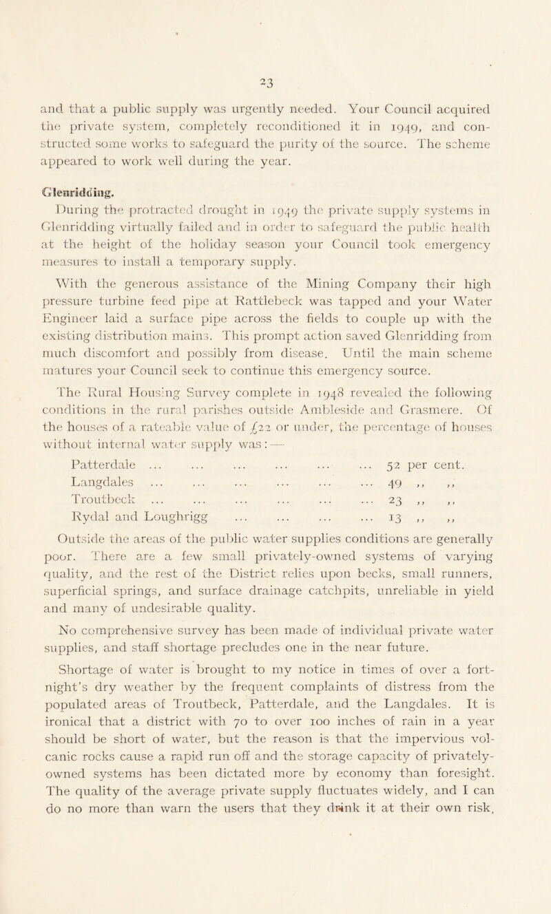 and that a public supply was urgently needed. Your Council acquired the private system, completely reconditioned it in 1949, and con¬ structed some works to safeguard the purity of the source. The scheme appeared to work well during the year. Glenridding. During the protracted drought in 1949 the private supply systems in Glenridding virtually failed and in order to safeguard the public health at the height of the holiday season your Council took emergency measures to install a temporary supply. With the generous assistance of the Mining Company their high pressure turbine feed pipe at Rattlebeck was tapped and your Water Engineer laid a surface pipe across the fields to couple up with the existing distribution mains. This prompt action saved Glenridding from much discomfort and possibly from disease. Until the main scheme matures your Council seek to continue this emergency source. The Rural Housing Survey complete in 1948 revealed the following conditions in the rural parishes outside Ambleside and Grasmere. Of the houses of a rateable value of £22 or under, the percentage of houses without internal water supply was: — Patterdale ... ... ... ... ... ... 52 per cent. Langdales ... ... ... ... ... ... 49 ,, Troutbeck ... ... ... ... ... ... 23 ,, ,, Rydal and Loughrigg ... ... ... ... 13 ,, ,, Outside the areas of the public water supplies conditions are generally poor. There are a few small privately-owned systems of varying quality, and the rest of the District relies upon becks, small runners, superficial springs, and surface drainage catchpits, unreliable in yield and many of undesirable quality. No comprehensive survey has been made of individual private water supplies, and staff shortage precludes one in the near future. Shortage of water is brought to my notice in times of over a fort¬ night’s dry weather by the frequent complaints of distress from the populated areas of Troutbeck, Patterdale, and the Langdales. It is ironical that a district with 70 to over 100 inches of rain in a year should be short of water, but the reason is that the impervious vol¬ canic rocks cause a rapid run off and the storage capacity of privately- owned systems has been dictated more by economy than foresight. The quality of the average private supply fluctuates widely, and I can do no more than warn the users that they drink it at their own risk.