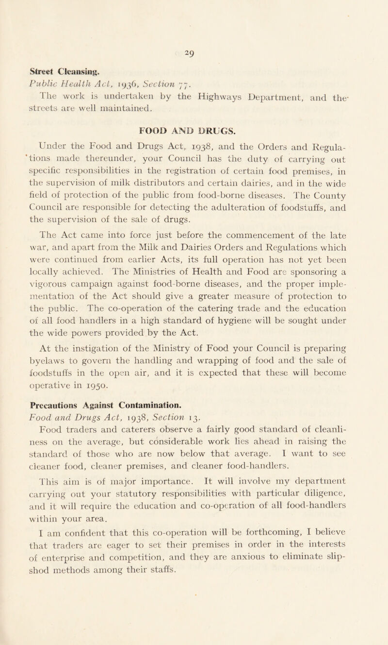 Street Cleansing. Public Health Act, 1936, Section 77. The work is undertaken by the Highways Department, and the- streets are well maintained. FOOD AND DRUGS. Under the Food and Drugs Act, 1938, and the Orders and Regula¬ tions made thereunder, your Council has the duty of carrying out specific responsibilities in the registration of certain food premises, in the supervision of milk distributors and certain dairies, and in the wide field of protection of the public from food-borne diseases. The County Council are responsible for detecting the adulteration of foodstuffs, and the supervision of the sale of drugs. The Act came into force just before the commencement of the late war, and apart from the Milk and Dairies Orders and Regulations which were continued from earlier Acts, its full operation has not yet been locally achieved. The Ministries of Health and Food are sponsoring a vigorous campaign against food-borne diseases, and the proper imple¬ mentation of the Act should give a greater measure of protection to the public. The co-operation of the catering trade and the education of all food handlers in a high standard of hygiene will be sought under the wide powers provided by the Act. At the instigation of the Ministry of Food your Council is preparing byelaws to govern the handling and wrapping of food and the sale of foodstuffs in the open air, and it is expected that these will become operative in 1950. Precautions Against Contamination. Food and Drugs Act, 1938, Section 13. Food traders and caterers observe a fairly good standard of cleanli¬ ness on the average, but considerable work lies ahead in raising the standard of those who are now below that average. I want to see cleaner food, cleaner premises, and cleaner food-handlers. This aim is of major importance. It will involve my department carrying out your statutory responsibilities with particular diligence, and it will require the education and co-operation of all food-handlers within your area. I am confident that this co-operation will be forthcoming, I believe that traders are eager to set their premises in order in the interests of enterprise and competition, and they are anxious to eliminate slip¬ shod methods among their staffs.