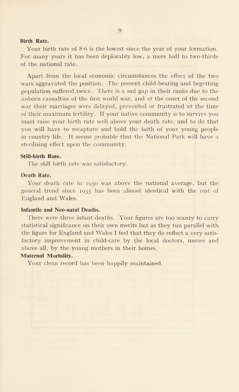 Birth Rate. Your birth rate of 8-6 is the lowest since the year of your formation. For many years it has been deplorably low, a mere half to two-thirds of the national rate. Apart from the local economic circumstances the effect of the two wars aggravated the position. The present child-bearing and begetting population suffered twice. There is a sad gap in their ranks due to the unborn casualties of the first world war, and at the onset of the second war their marriages were delayed, prevented or frustrated at the time of their maximum fertility. If your native community is to survive you must raise your birth rate well above your death rate, and to do that you will have to recapture and hold the faith of your young people in country life. It seems probable that the National Park will have a sterilising effect upon the community. Still-birth Rate. The still birth rate was satisfactory. Death Rate. Your death rate in 1950 was above the national average, but the general trend since 1935 has been almost identical with the rest of England and Wales. Infantile and Neo-natal Deaths. There were three infant deaths. Your figures are too scanty to carry statistical significance on their own merits but as they run parallel with the figure for England and Wales I feel that they do reflect a very satis¬ factory improvement in child-care by the local doctors, nurses and above all, by the young mothers in their homes. IVIaternal Mortality. Your clean record has been happily maintained.