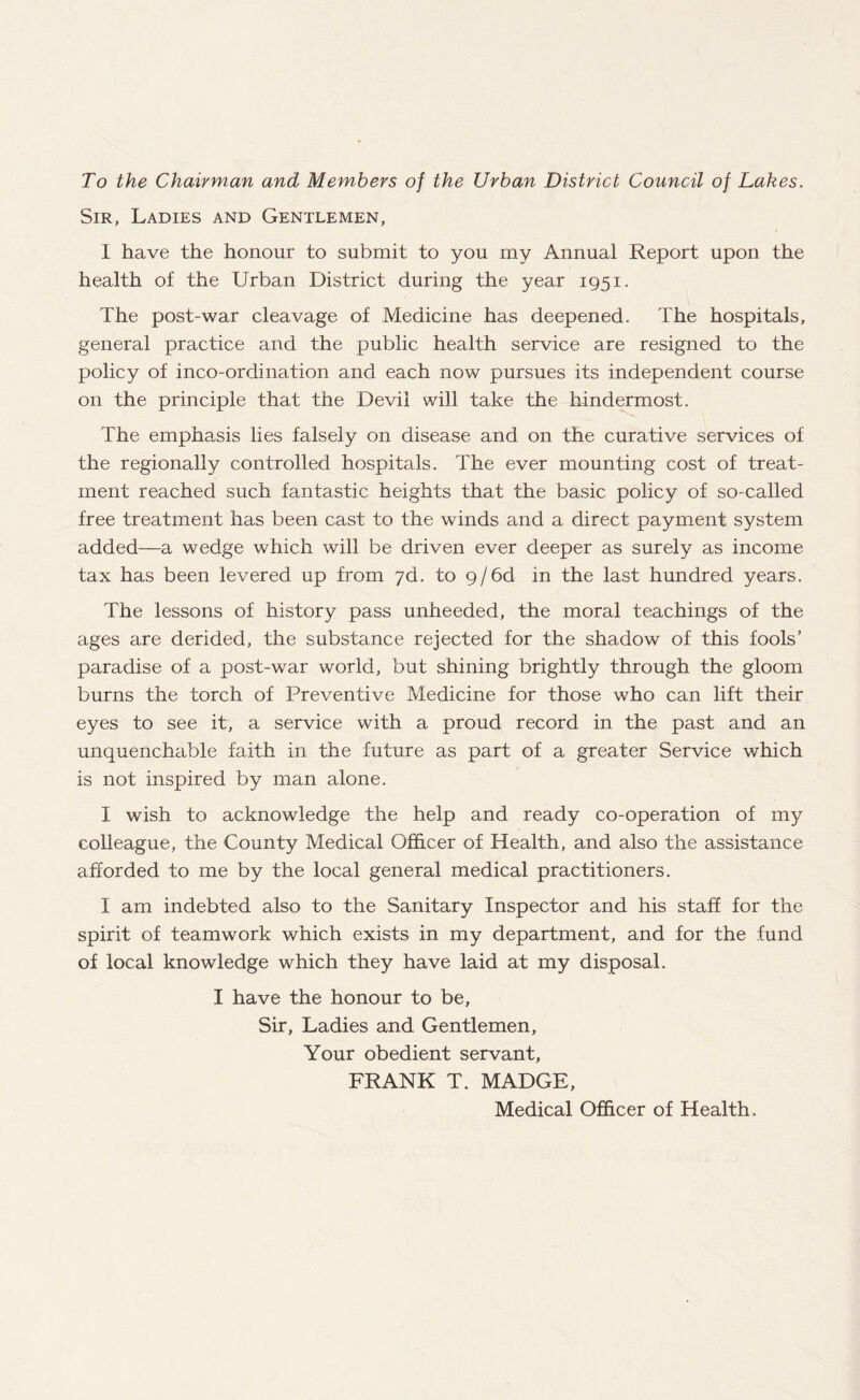 To the Chairman and Members of the Urban District Council of Lakes. Sir, Ladies and Gentlemen, I have the honour to submit to you my Annual Report upon the health of the Urban District during the year 1951. The post-war cleavage of Medicine has deepened. The hospitals, general practice and the public health service are resigned to the policy of inco-ordination and each now pursues its independent course on the principle that the Devil will take the hindermost. The emphasis lies falsely on disease and on the curative services of the regionally controlled hospitals. The ever mounting cost of treat¬ ment reached such fantastic heights that the basic policy of so-called free treatment has been cast to the winds and a direct payment system added—a wedge which will be driven ever deeper as surely as income tax has been levered up from 7d. to 9/6d in the last hundred years. The lessons of history pass unheeded, the moral teachings of the ages are derided, the substance rejected for the shadow of this fools’ paradise of a post-war world, but shining brightly through the gloom burns the torch of Preventive Medicine for those who can lift their eyes to see it, a service with a proud record in the past and an unquenchable faith in the future as part of a greater Service which is not inspired by man alone. I wish to acknowledge the help and ready co-operation of my colleague, the County Medical Officer of Health, and also the assistance afforded to me by the local general medical practitioners. I am indebted also to the Sanitary Inspector and his staff for the spirit of teamwork which exists in my department, and for the fund of local knowledge which they have laid at my disposal. I have the honour to be. Sir, Ladies and Gentlemen, Your obedient servant, FRANK T. MADGE, Medical Officer of Health.