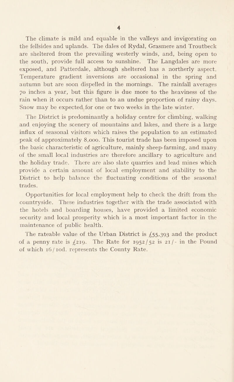 The climate is mild and equable in the valleys and invigorating on the fellsides and uplands. The dales of Rydal, Grasmere and Troutbeck are sheltered from the prevailing westerly winds, and, being open to the south, provide full access to sunshine. The Langdales are more exposed, and Patterdale, although sheltered has a northerly aspect. Temperature gradient inversions are occasional in the spring and autumn but are soon dispelled in the mornings. The rainfall averages 70 inches a year, but this figure is due more to the heaviness of the rain when it occurs rather than to an undue proportion of rainy days. Snow may be expected for one or two weeks in the late winter. The District is predominantly a holiday centre for climbing, walking and enjoying the scenery of mountains and lakes, and there is a large influx of seasonal visitors which raises the population to an estimated peak of approximately 8,000. This tourist trade has been imposed upon the basic characteristic of agriculture, mainly sheep-farming, and many of the small local industries are therefore ancillary to agriculture and the holiday trade. There are also slate quarries and lead mines which provide a certain amount of local employment and stability to the District to help balance the fluctuating conditions of the seasonal trades. Opportunities for local employment help to check the drift from the countryside. These industries together with the trade associated with the hotels and boarding houses, have provided a limited economic security and local prosperity which is a most important factor in the maintenance of public health. The rateable value of the Urban District is ^55,393 and the product of a penny rate is ^219. The Rate for 1952/52 is 21/- in the Pound of which 16/iod. represents the County Rate.