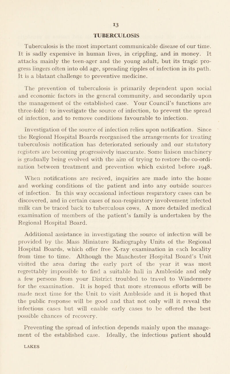 TUBERCULOSIS Tuberculosis is the most important communicable disease of our time. It is sadly expensive in human lives, in crippling, and in money. It attacks mainly the teen-ager and the young adult, but its tragic pro¬ gress lingers often into old age, spreading ripples of infection in its path. It is a blatant challenge to preventive medicine. The prevention of tuberculosis is primarily dependent upon social and economic factors in the general community, and secondarily upon the management of the established case. Your Council’s functions are three-fold: to investigate the source of infection, to prevent the spread of infection, and to remove conditions favourable to infection. Investigation of the source of infection relies upon notification. Since the Regional Hospital Boards reorganised the arrangements for treating tuberculosis notification has deteriorated seriously and our statutory registers are becoming progressively inaccurate. Some liaison machinery is gradually being evolved with the aim of trying to restore the co-ordi¬ nation between treatment and prevention which existed before 1948. When notifications are recived, inquiries are made into the home and working conditions of the patient and into any outside sources of infection. In this way occasional infectious respiratory cases can be discovered, and in certain cases of non-respiratorv involvement infected milk can be traced back to tuberculous cows. A more detailed medical examination of members of the patient’s family is undertaken by the Regional Hospital Board. Additional assistance in investigating the source of infection will be provided by the Mass Miniature Radiography Units of the Regional Hospital Boards, which offer free X-ray examination in each locality from time to time. Although the Manchester Hospital Board’s Unit visited the area during the early part of the year it was most regrettably impossible to find a suitable hall in Ambleside and only a few persons from your District troubled to travel to Windermere for the examination. It is hoped that more strenuous efforts will be made next time for the Unit to visit Ambleside and it is hoped that the public response will be good and that not only will it reveal the infectious cases but will enable early cases to be offered the best possible chances of recovery. Preventing the spread of infection depends mainly upon the manage¬ ment of the established case. Ideally, the infectious patient should LAKES