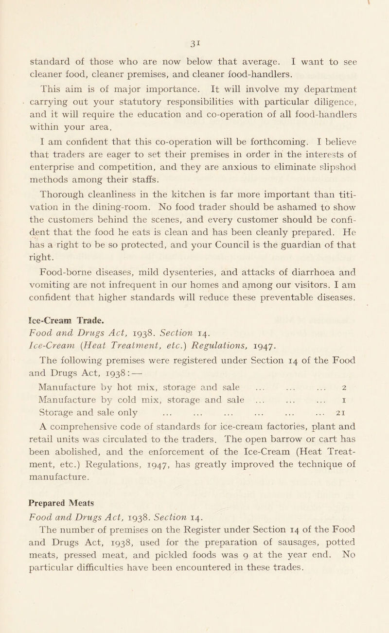 standard of those who are now below that average. I want to see cleaner food, cleaner premises, and cleaner food-handlers. This aim is of major importance. It will involve my department carrying out your statutory responsibilities with particular diligence, and it will require the education and co-operation of all food-handlers within your area. I am confident that this co-operation will be forthcoming. I believe that traders are eager to set their premises in order in the interests of enterprise and competition, and they are anxious to eliminate slipshod methods among their staffs. Thorough cleanliness in the kitchen is far more important than titi- vation in the dining-room. No food trader should be ashamed to show the customers behind the scenes, and every customer should be confi¬ dent that the food he eats is clean and has been cleanly prepared. He has a right to be so protected, and your Council is the guardian of that right. Food-borne diseases, mild dysenteries, and attacks of diarrhoea and vomiting are not infrequent in our homes and among our visitors. I am confident that higher standards will reduce these preventable diseases. Ice-Cream Trade. Food and Drugs Act, 1938. Section 14. Ice-Cream {Heat Treatment, etc.) Regulations, 1947. The following premises were registered under Section 14 of the Food and Drugs Act, 1938: — Manufacture by hot mix, storage and sale ... ... ... 2 Manufacture by cold mix, storage and sale ... ... ... 1 Storage and sale only ... ... ... ... ... ... 21 A comprehensive code of standards for ice-cream factories, plant and retail units was circulated to the traders. The open barrow or cart has been abolished, and the enforcement of the Ice-Cream (Heat Treat¬ ment, etc.) Regulations, 1947, has greatly improved the technique of manufacture. Prepared Meats Food and Drugs Act, 1938. Section 14. The number of premises on the Register under Section 14 of the Food and Drugs Act, 1938, used for the preparation of sausages, potted meats, pressed meat, and pickled foods was 9 at the year end. No particular difficulties have been encountered in these trades.