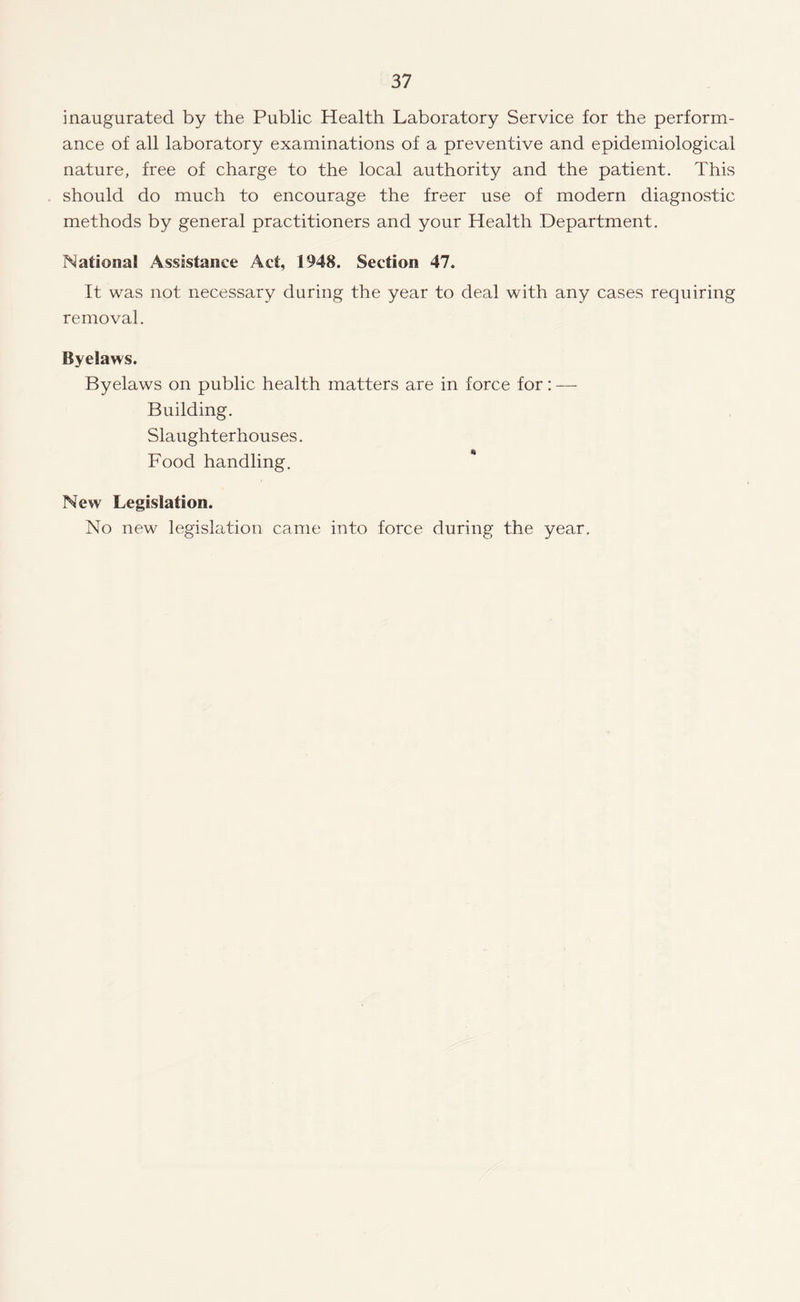 inaugurated by the Public Health Laboratory Service for the perform¬ ance of all laboratory examinations of a preventive and epidemiological nature, free of charge to the local authority and the patient. This should do much to encourage the freer use of modern diagnostic methods by general practitioners and your Health Department. National Assistance Act, 1948. Section 47. It was not necessary during the year to deal with any cases requiring removal. Byelaws. Byelaws on public health matters are in force for: — Building. Slaughterhouses. Food handling. New Legislation. No new legislation came into force during the year.