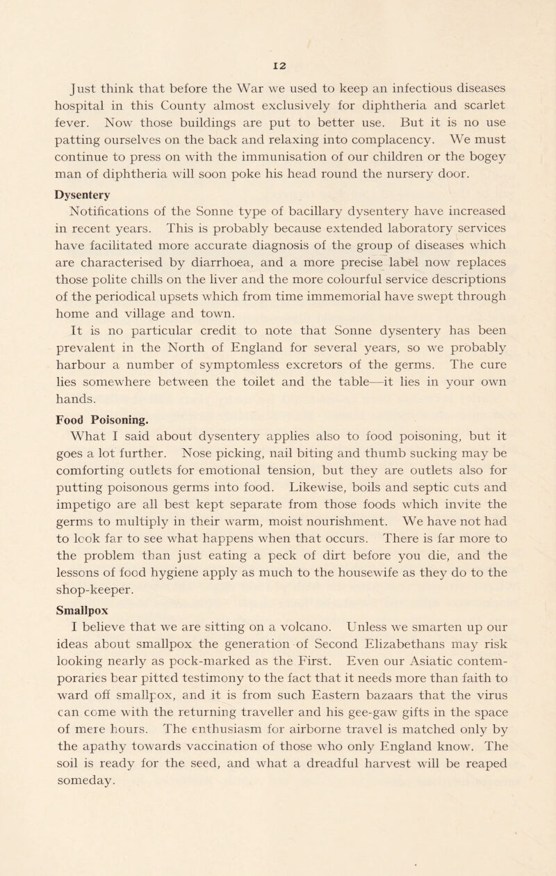 Just think that before the War we used to keep an infectious diseases hospital in this County almost exclusively for diphtheria and scarlet fever. Now those buildings are put to better use. But it is no use patting ourselves on the back and relaxing into complacency. We must continue to press on with the immunisation of our children or the bogey man of diphtheria will soon poke his head round the nursery door. Dysentery Notifications of the Sonne type of bacillary dysentery have increased in recent years. This is probably because extended laboratory services have facilitated more accurate diagnosis of the group of diseases which are characterised by diarrhoea, and a more precise label now replaces those polite chills on the liver and the more colourful service descriptions of the periodical upsets which from time immemorial have swept through home and village and town. It is no particular credit to note that Sonne dysentery has been prevalent in the North of England for several years, so we probably harbour a number of symptomless excretors of the germs. The cure lies somewhere between the toilet and the table—it lies in your own hands. Food Poisoning. What I said about dysentery applies also to food poisoning, but it goes a lot further. Nose picking, nail biting and thumb sucking may be comforting outlets for emotional tension, but they are outlets also for putting poisonous germs into food. Likewise, boils and septic cuts and impetigo are all best kept separate from those foods which invite the germs to multiply in their warm, moist nourishment. We have not had to look far to see what happens when that occurs. There is far more to the problem than just eating a peck of dirt before you die, and the lessons of food hygiene apply as much to the housewife as they do to the shop-keeper. Smallpox I believe that we are sitting on a volcano. Unless we smarten up our ideas about smallpox the generation of Second Elizabethans may risk looking nearly as pock-marked as the First. Even our Asiatic contem¬ poraries bear pitted testimony to the fact that it needs more than faith to ward off smallpox, and it is from such Eastern bazaars that the virus can come with the returning traveller and his gee-gaw gifts in the space of mere hours. The enthusiasm for airborne travel is matched only by the apathy towards vaccination of those who only England know. The soil is ready for the seed, and what a dreadful harvest will be reaped someday.