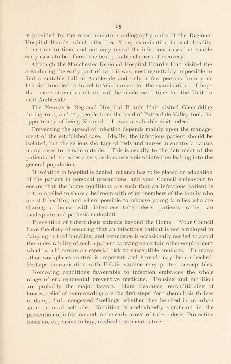 is provided by the mass miniature radiography units of the Regional Hospital Boards, which offer free X-ray examination in each locality from time to time, and not only reveal the infectious cases but enable early cases to be offered the best possible chances of recovery. Although the Manchester Regional Hospital Board’s Unit visited the area during the early part of 1951 it was most regrettably impossible to find a suitable hall in Ambleside and only a few persons from your District troubled to travel to Windermere for the examination. I hope that more strenuous efforts will be made next time for the Unit to visit Ambleside. The Newcastle Regional Hospital Boards Unit visited Glenridding during 1953, and 117 people from the head of Patterdale Valley took the opportunity of being X-rayed. It was a valuable visit indeed. Preventing the spread of infection depends mainly upon the manage¬ ment of the established case. Ideally, the infectious patient should be isolated, but the serious shortage of beds and nurses in sanatoria causes many cases to remain outside. This is usually to the detriment of the patient and it creates a very serious reservoir of infection leaking into the general population. If isolation in hospital is denied, reliance has to be placed on education of the patient in personal precautions, and your Council endeavour to ensure that the home conditions are such that an infectious patient is not compelled to share a bedroom with other members of the family who are still healthy, and where possible to rehouse young families who are sharing a house with infectious tuberculosis patients—rather an inadequate and pathetic makeshift. Prevention of tuberculosis extends beyond the Home. Your Council have the duty of ensuring that an infectious patient is not employed in dairying or food handling, and persuasion is occasionally needed to avoid the undesirability of such a patient carrying on certain other employment which would create an especial risk to susceptible contacts. In many other workplaces control is impotent and spread may be unchecked. Perhaps immunisation with B.C.G. vaccine may protect susceptibles. Removing conditions favourable to infection embraces the whole range of environmental preventive medicine. Housing and nutrition are probably the major factors. Slum clearance, reconditioning of houses, relief of overcrowding are the first steps, for tuberculosis thrives in damp, dark, congested dwellings, whether they be sited in an urban slum or rural solitude. Nutrition is undoubtedly significant in the prevention of infection and in the early arrest of tuberculosis. Protective foods are expensive to buy, medical treatment is free.