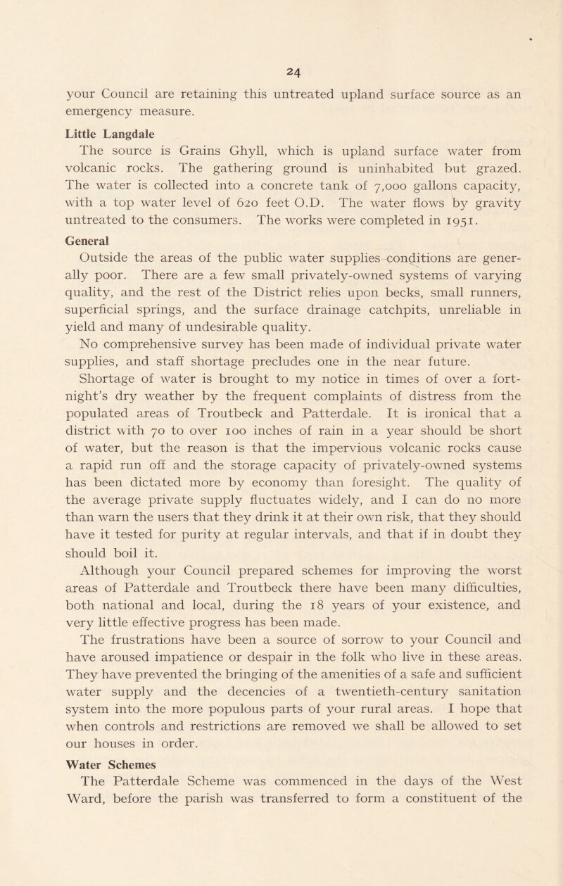 your Council are retaining this untreated upland surface source as an emergency measure. Little Langdale The source is Grains Ghyll, which is upland surface water from volcanic rocks. The gathering ground is uninhabited but grazed. The water is collected into a concrete tank of 7,000 gallons capacity, with a top water level of 620 feet O.D. The water flows by gravity untreated to the consumers. The works were completed in 1951. General Outside the areas of the public water supplies conditions are gener¬ ally poor. There are a few small privately-owned systems of varying quality, and the rest of the District relies upon becks, small runners, superficial springs, and the surface drainage catchpits, unreliable in yield and many of undesirable quality. No comprehensive survey has been made of individual private water supplies, and staff shortage precludes one in the near future. Shortage of water is brought to my notice in times of over a fort¬ night’s dry weather by the frequent complaints of distress from the populated areas of Troutbeck and Patterdale. It is ironical that a district with 70 to over 100 inches of rain in a year should be short of water, but the reason is that the impervious volcanic rocks cause a rapid run off and the storage capacity of privately-owned systems has been dictated more by economy than foresight. The quality of the average private supply fluctuates widely, and I can do no more than warn the users that they drink it at their own risk, that they should have it tested for purity at regular intervals, and that if in doubt they should boil it. Although your Council prepared schemes for improving the worst areas of Patterdale and Troutbeck there have been many difficulties, both national and local, during the 18 years of your existence, and very little effective progress has been made. The frustrations have been a source of sorrow to your Council and have aroused impatience or despair in the folk who live in these areas. They have prevented the bringing of the amenities of a safe and sufficient water supply and the decencies of a twentieth-century sanitation system into the more populous parts of your rural areas. I hope that when controls and restrictions are removed we shall be allowed to set our houses in order. Water Schemes The Patterdale Scheme was commenced in the days of the West Ward, before the parish was transferred to form a constituent of the