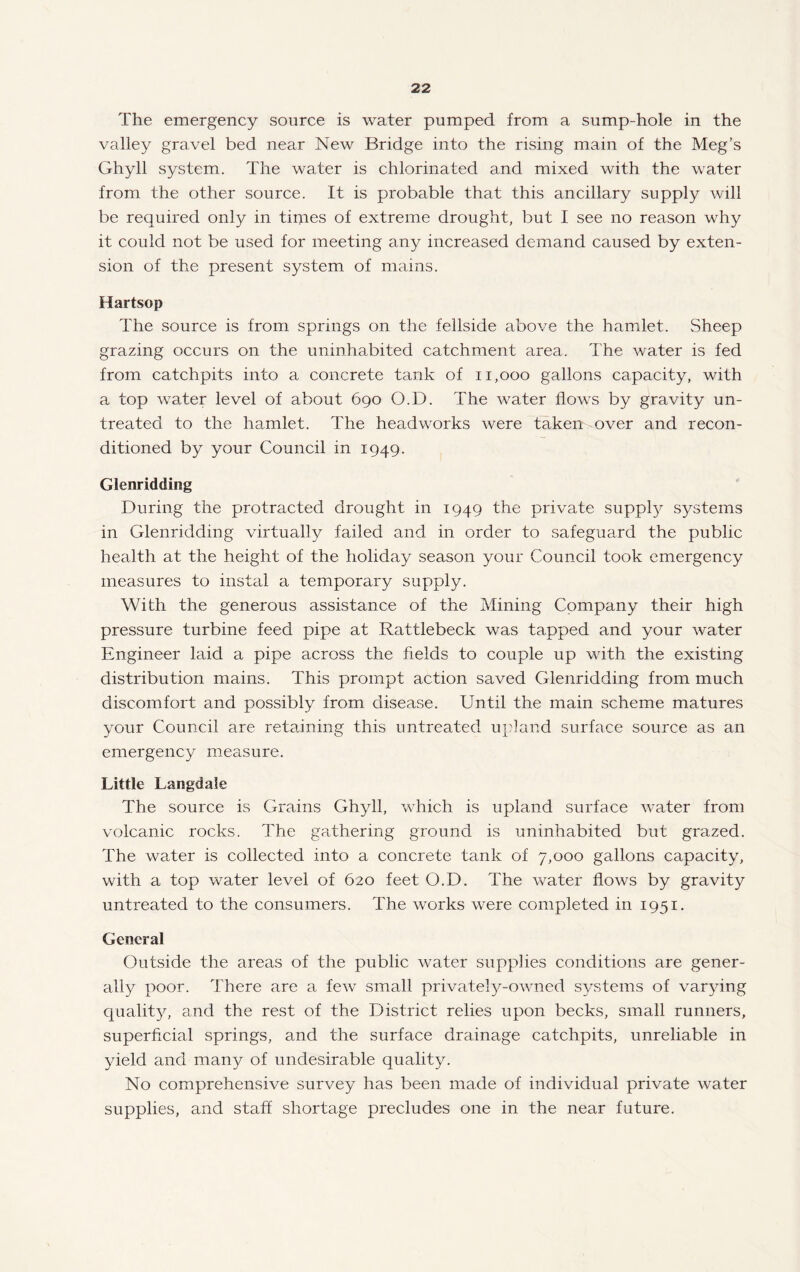 The emergency source is water pumped from a sump-hole in the valley gravel bed near New Bridge into the rising main of the Meg’s Ghyll system. The water is chlorinated and mixed with the water from the other source. It is probable that this ancillary supply will be required only in times of extreme drought, but I see no reason why it could not be used for meeting any increased demand caused by exten¬ sion of the present system of mains. Hartsop The source is from springs on the fellside above the hamlet. Sheep grazing occurs on the uninhabited catchment area. The water is fed from catchpits into a concrete tank of ii,ooo gallons capacity, with a top water level of about 690 O.D. The water flows by gravity un¬ treated to the hamlet. The headworks were taken over and recon¬ ditioned by your Council in 1949. Glenridding During the protracted drought in 1949 the private supply systems in Glenridding virtually failed and in order to safeguard the public health at the height of the holiday season your Council took emergency measures to instal a temporary supply. With the generous assistance of the Mining Company their high pressure turbine feed pipe at Rattlebeck was tapped and your water Engineer laid a pipe across the fields to couple up with the existing distribution mains. This prompt action saved Glenridding from much discomfort and possibly from disease. Until the main scheme matures your Council are retaining this untreated u}?]and surface source as an emergency measure. Little Langdale The source is Grains Ghyll, which is upland surface water from volcanic rocks. The gathering ground is uninhabited but grazed. The water is collected into a concrete tank of 7,000 gallons capacity, with a top water level of 620 feet O.D. The water flows by gravity untreated to the consumers. The works were completed in 1951. General Outside the areas of the public water supplies conditions are gener¬ ally poor. There are a few small privatel^^-owned systems of varying quality, and the rest of the District relies upon becks, small runners, superficial springs, and the surface drainage catchpits, unreliable in yield and many of undesirable quality. No comprehensive survey has been made of individual private water supplies, and staff shortage precludes one in the near future.
