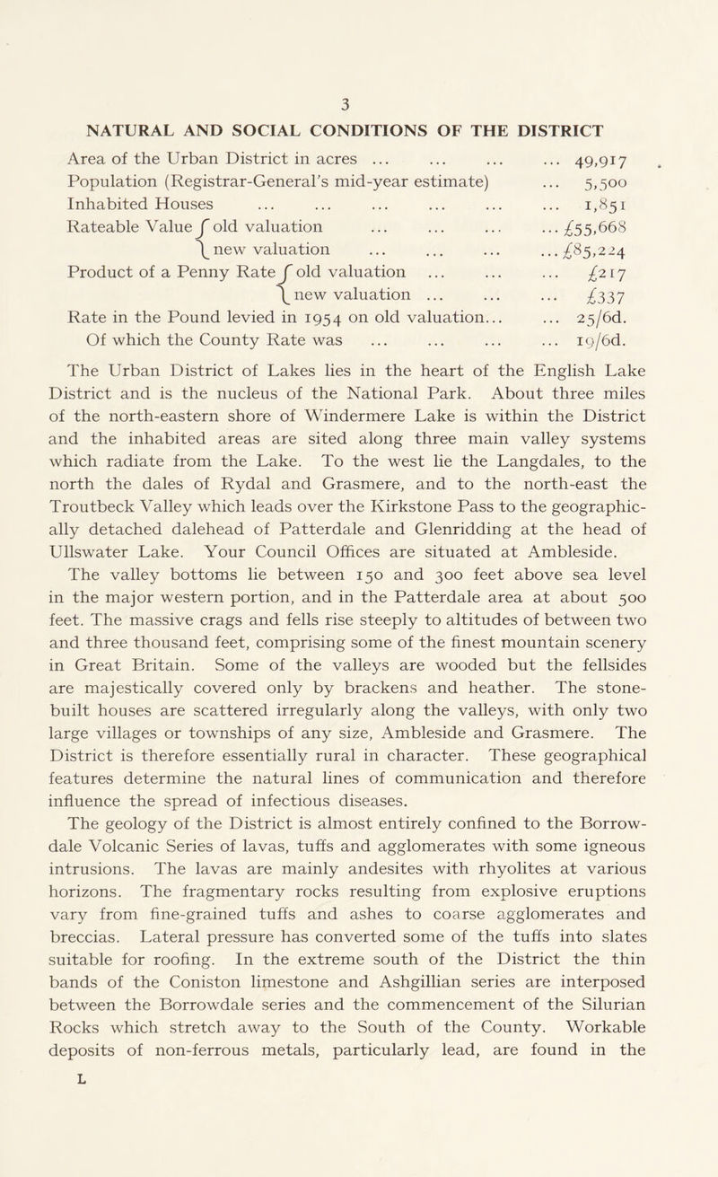 NATURAL AND SOCIAL CONDITIONS OF THE DISTRICT Area of the Urban District in acres ... ... ... ... 49,917 Population (Registrar-General’s mid-year estimate) ... 5,500 Inhabited Houses ... ... ... ... ... ... 1,851 Rateable Value ^ old valuation ... ... ... ... ^55,668 \new valuation ... ... ... ...^85,224 Product of a Penny Rate jold valuation ... ... ... /217 \new valuation ... ... ... ^337 Rate in the Pound levied in 1954 on °ld valuation... ... 25/6d. Of which the County Rate was ... ... ... ... i9/6d. The Urban District of Lakes lies in the heart of the English Lake District and is the nucleus of the National Park. About three miles of the north-eastern shore of Windermere Lake is within the District and the inhabited areas are sited along three main valley systems which radiate from the Lake. To the west lie the Langdales, to the north the dales of Rydal and Grasmere, and to the north-east the Troutbeck Valley which leads over the Kirkstone Pass to the geographic¬ ally detached dalehead of Patterdale and Glenridding at the head of Ullswater Lake. Your Council Offices are situated at Ambleside. The valley bottoms he between 150 and 300 feet above sea level in the major western portion, and in the Patterdale area at about 500 feet. The massive crags and fells rise steeply to altitudes of between two and three thousand feet, comprising some of the finest mountain scenery in Great Britain. Some of the valleys are wooded but the fellsides are majestically covered only by brackens and heather. The stone- built houses are scattered irregularly along the valleys, with only two large villages or townships of any size, Ambleside and Grasmere. The District is therefore essentially rural in character. These geographical features determine the natural lines of communication and therefore influence the spread of infectious diseases. The geology of the District is almost entirely confined to the Borrow- dale Volcanic Series of lavas, tuffs and agglomerates with some igneous intrusions. The lavas are mainly andesites with rhyolites at various horizons. The fragmentary rocks resulting from explosive eruptions vary from fine-grained tuffs and ashes to coarse agglomerates and breccias. Lateral pressure has converted some of the tuffs into slates suitable for roofing. In the extreme south of the District the thin bands of the Coniston limestone and Ashgillian series are interposed between the Borrowdale series and the commencement of the Silurian Rocks which stretch away to the South of the County. Workable deposits of non-ferrous metals, particularly lead, are found in the L