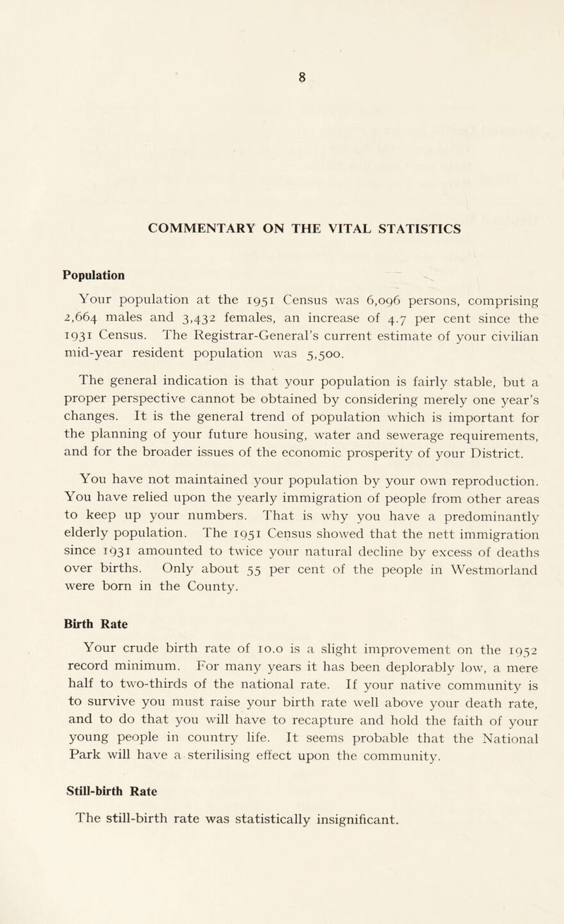 COMMENTARY ON THE VITAL STATISTICS Population Your population at the 1951 Census was 6,096 persons, comprising 2,664 males and 3,432 females, an increase of 4.7 per cent since the 1931 Census. The Registrar-General’s current estimate of your civilian mid-year resident population was 5,500. The general indication is that your population is fairly stable, but a proper perspective cannot be obtained by considering merely one year’s changes. It is the general trend of population which is important for the planning of your future housing, water and sewerage requirements, and for the broader issues of the economic prosperity of your District. You have not maintained your population by your own reproduction. You have relied upon the yearly immigration of people from other areas to keep up your numbers. That is why you have a predominantly elderly population. The 1951 Census showed that the nett immigration since 1931 amounted to twice your natural decline by excess of deaths over births. Only about 55 per cent of the people in Westmorland were born in the County. Birth Rate Your crude birth rate of 10.0 is a slight improvement on the 1952 record minimum. For many years it has been deplorably low, a mere half to two-thirds of the national rate. If your native community is to survive you must raise your birth rate well above your death rate, and to do that you will have to recapture and hold the faith of your young people in country life. It seems probable that the National Park will have a sterilising effect upon the community. Still-birth Rate The still-birth rate was statistically insignificant.