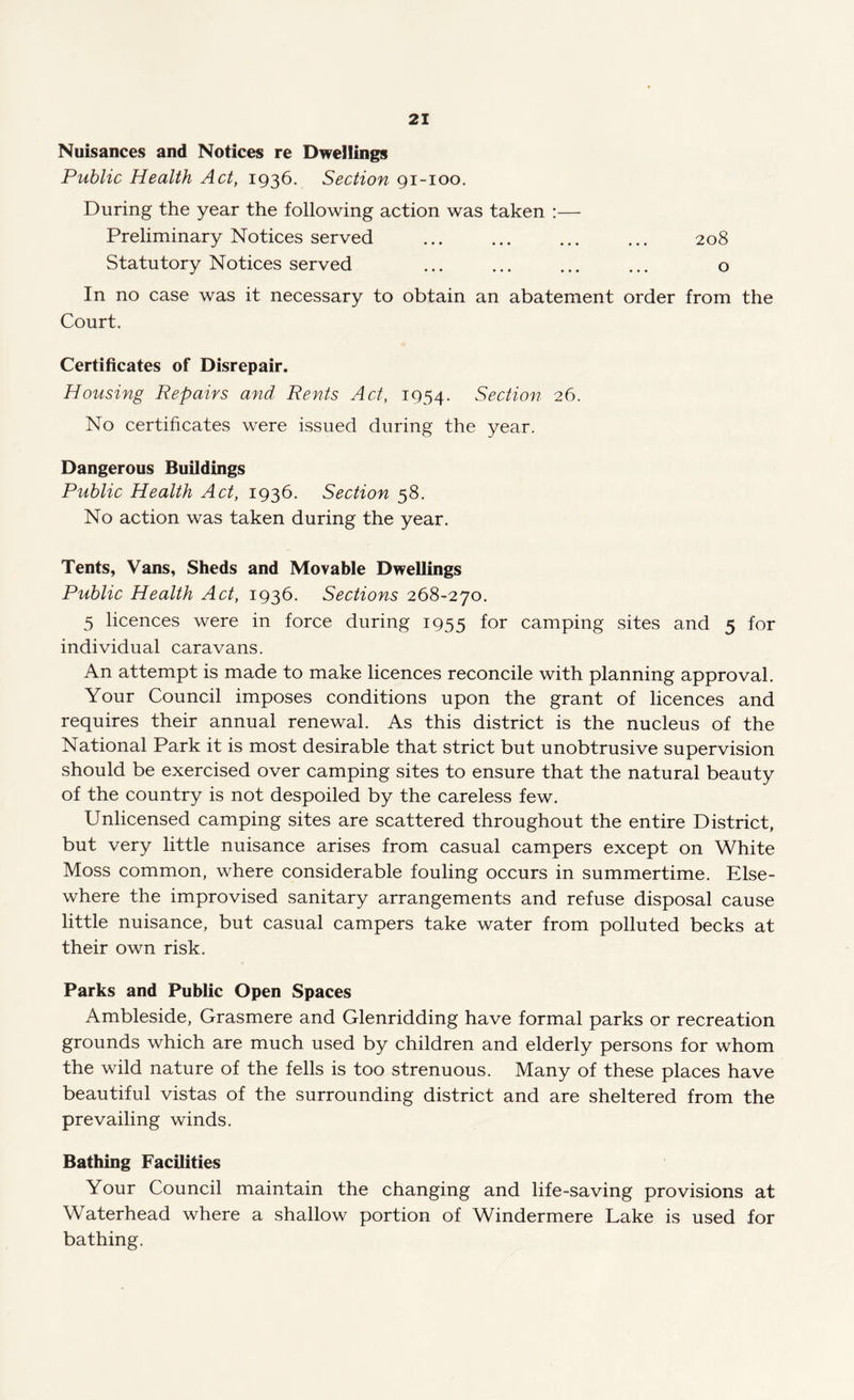 Nuisances and Notices re Dwellings Public Health Act, 1936. Section 91-100. During the year the following action was taken :— Preliminary Notices served ... ... ... ... 208 Statutory Notices served ... ... ... ... o In no case was it necessary to obtain an abatement order from the Court. Certificates of Disrepair. Housing Repairs and Rents Act, 1954. Section 26. No certificates were issued during the year. Dangerous Buildings Public Health Act, 1936. Section 58. No action was taken during the year. Tents, Vans, Sheds and Movable Dwellings Public Health Act, 1936. Sections 268-270. 5 licences were in force during 1955 for camping sites and 5 for individual caravans. An attempt is made to make licences reconcile with planning approval. Your Council imposes conditions upon the grant of licences and requires their annual renewal. As this district is the nucleus of the National Park it is most desirable that strict but unobtrusive supervision should be exercised over camping sites to ensure that the natural beauty of the country is not despoiled by the careless few. Unlicensed camping sites are scattered throughout the entire District, but very little nuisance arises from casual campers except on White Moss common, where considerable fouling occurs in summertime. Else¬ where the improvised sanitary arrangements and refuse disposal cause little nuisance, but casual campers take water from polluted becks at their own risk. Parks and Public Open Spaces Ambleside, Grasmere and Glenridding have formal parks or recreation grounds which are much used by children and elderly persons for whom the wild nature of the fells is too strenuous. Many of these places have beautiful vistas of the surrounding district and are sheltered from the prevailing winds. Bathing Facilities Your Council maintain the changing and life-saving provisions at Waterhead where a shallow portion of Windermere Lake is used for bathing.