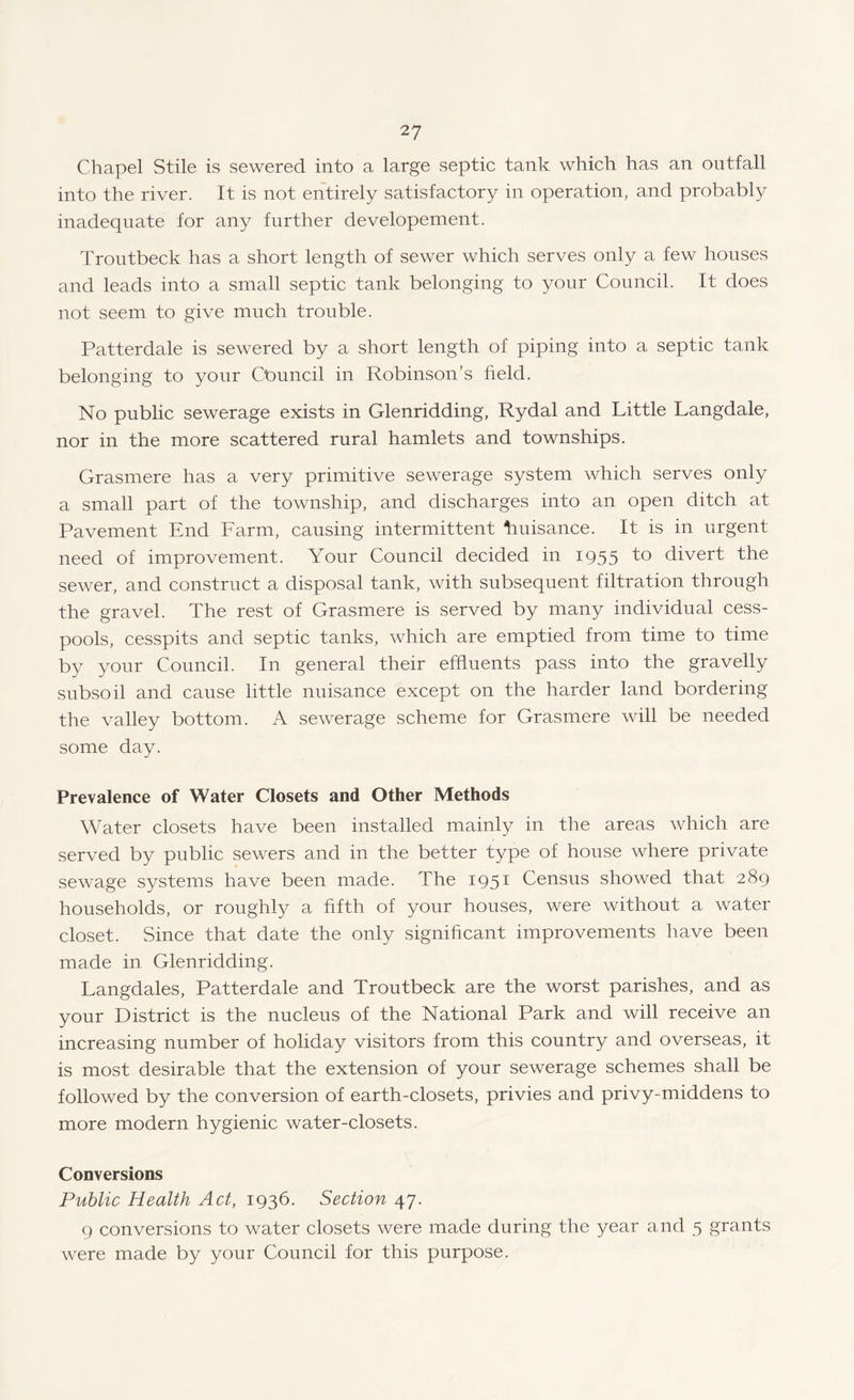 Chapel Stile is sewered into a large septic tank which has an outfall into the river. It is not entirely satisfactory in operation, and probably inadequate for any further developement. Troutbeck has a short length of sewer which serves only a few houses and leads into a small septic tank belonging to your Council. It does not seem to give much trouble. Patterdale is sewered by a short length of piping into a septic tank belonging to your Cbuncil in Robinson’s held. No public sewerage exists in Glenridding, Rydal and Little Langdale, nor in the more scattered rural hamlets and townships. Grasmere has a very primitive sewerage system which serves only a small part of the township, and discharges into an open ditch at Pavement End Farm, causing intermittent tiuisance. It is in urgent need of improvement. Your Council decided in 1955 to divert the sewer, and construct a disposal tank, with subsequent filtration through the gravel. The rest of Grasmere is served by many individual cess¬ pools, cesspits and septic tanks, which are emptied from time to time by your Council. In general their effluents pass into the gravelly subsoil and cause little nuisance except on the harder land bordering the valley bottom. A sewerage scheme for Grasmere will be needed some day. Prevalence of Water Closets and Other Methods Water closets have been installed mainly in the areas which are served by public sewers and in the better type of house where private sewage systems have been made. The 1951 Census showed that 289 households, or roughly a fifth of your houses, were without a water closet. Since that date the only significant improvements have been made in Glenridding. Langdales, Patterdale and Troutbeck are the worst parishes, and as your District is the nucleus of the National Park and will receive an increasing number of holiday visitors from this country and overseas, it is most desirable that the extension of your sewerage schemes shall be followed by the conversion of earth-closets, privies and privy-middens to more modern hygienic water-closets. Conversions Public Health Act, 1936. Section 47. 9 conversions to water closets were made during the year and 5 grants were made by your Council for this purpose.