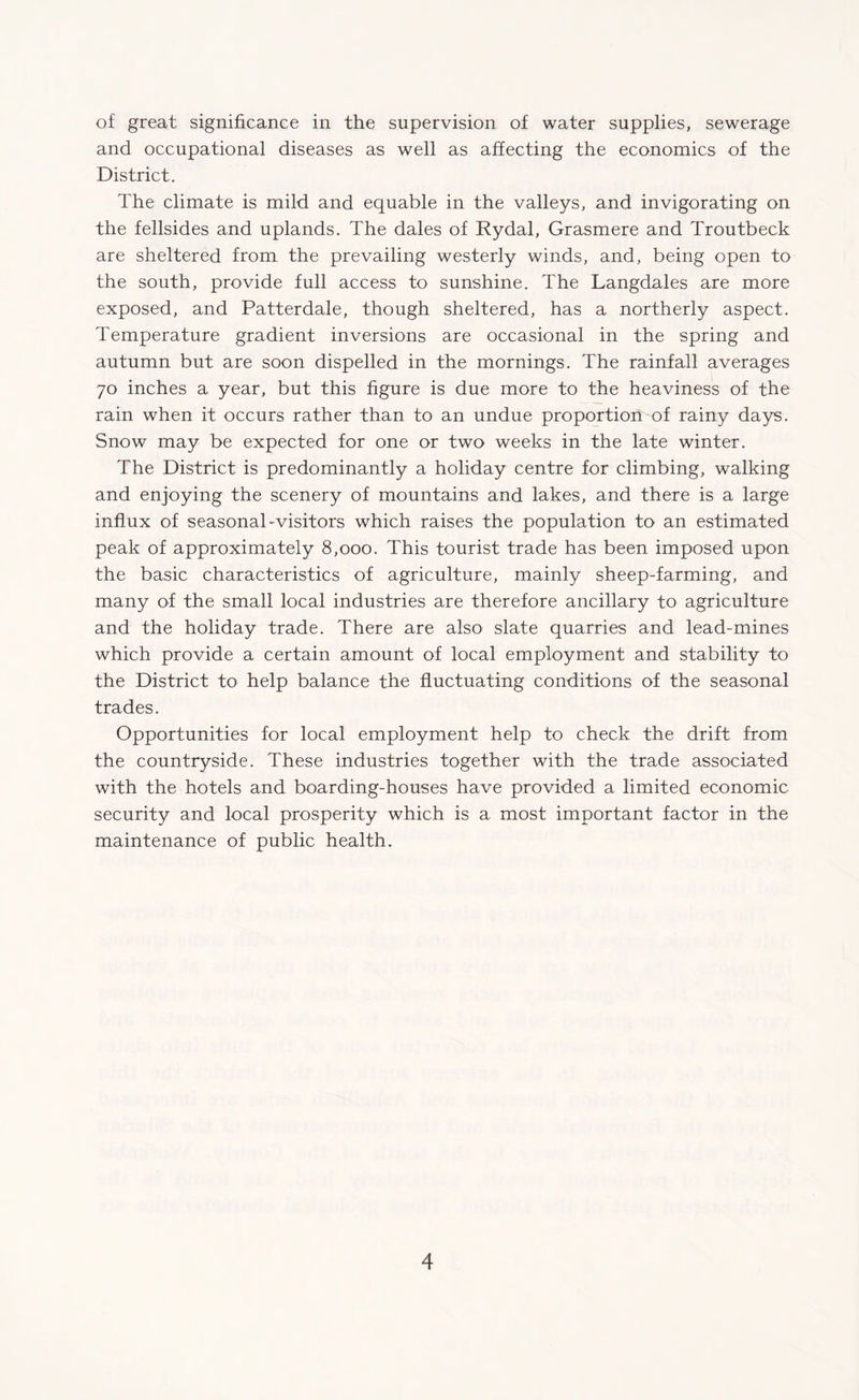 of great significance in the supervision of water supplies, sewerage and occupational diseases as well as affecting the economics of the District. The climate is mild and equable in the valleys, and invigorating on the fellsides and uplands. The dales of Rydal, Grasmere and Troutbeck are sheltered from the prevailing westerly winds, and, being open to the south, provide full access to sunshine. The Langdales are more exposed, and Patterdale, though sheltered, has a northerly aspect. Temperature gradient inversions are occasional in the spring and autumn but are soon dispelled in the mornings. The rainfall averages 70 inches a year, but this figure is due more to the heaviness of the rain when it occurs rather than to an undue proportion of rainy days. Snow may be expected for one or two weeks in the late winter. The District is predominantly a holiday centre for climbing, walking and enjoying the scenery of mountains and lakes, and there is a large influx of seasonal-visitors which raises the population to an estimated peak of approximately 8,000. This tourist trade has been imposed upon the basic characteristics of agriculture, mainly sheep-farming, and many of the small local industries are therefore ancillary to agriculture and the holiday trade. There are also slate quarries and lead-mines which provide a certain amount of local employment and stability to the District to help balance the fluctuating conditions of the seasonal trades. Opportunities for local employment help to check the drift from the countryside. These industries together with the trade associated with the hotels and boarding-houses have provided a limited economic security and local prosperity which is a most important factor in the maintenance of public health.