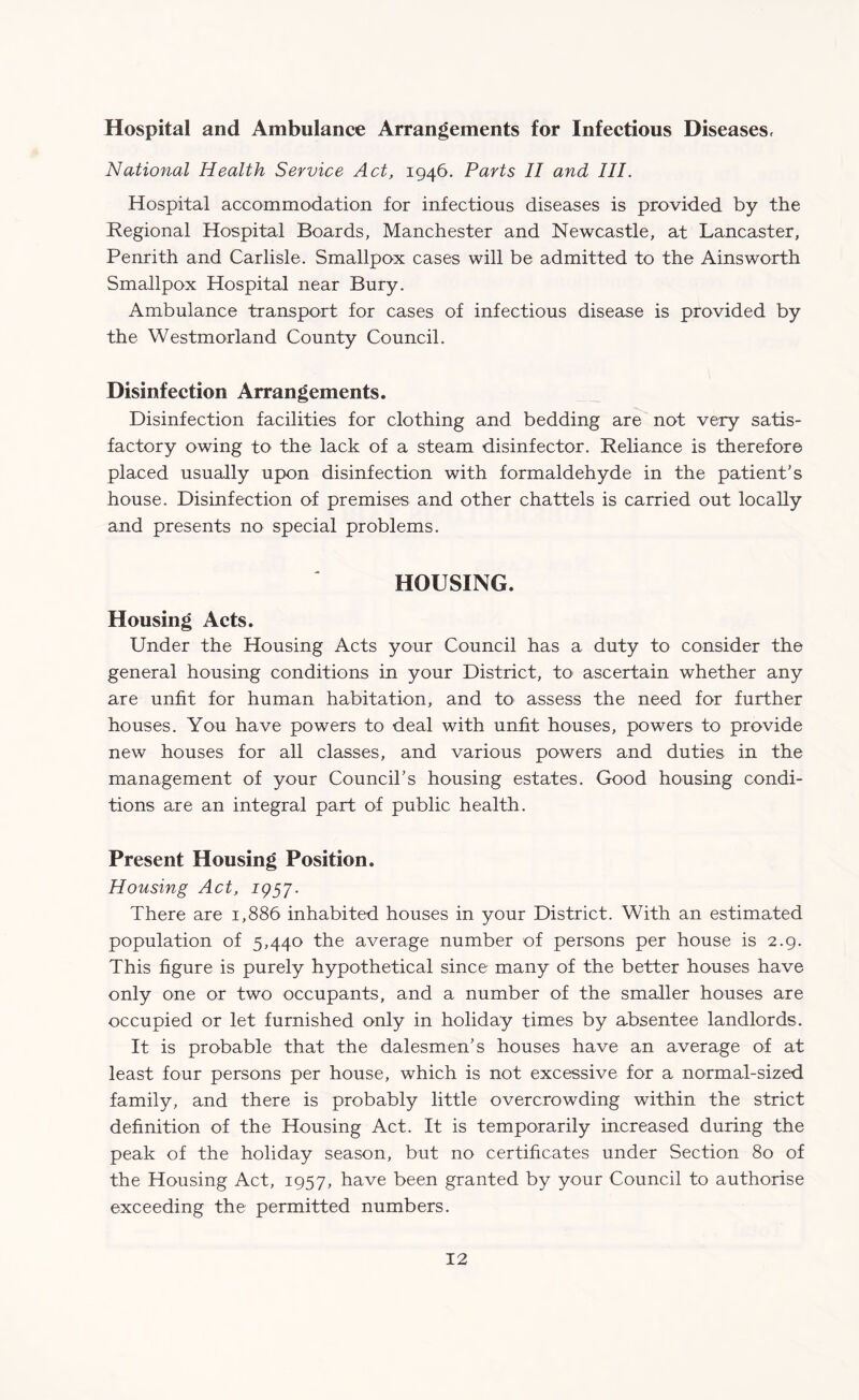 Hospital and Ambulance Arrangements for Infectious Diseases, National Health Service Act, 1946. Parts II and III. Hospital accommodation for infectious diseases is provided by the Regional Hospital Boards, Manchester and Newcastle, at Lancaster, Penrith and Carlisle. Smallpox cases will be admitted to the Ainsworth Smallpox Hospital near Bury. Ambulance transport for cases of infectious disease is provided by the Westmorland County Council. Disinfection Arrangements. Disinfection facilities for clothing and bedding are not very satis¬ factory owing to the lack of a steam disinfector. Reliance is therefore placed usually upon disinfection with formaldehyde in the patient’s house. Disinfection of premises and other chattels is carried out locally and presents no special problems. HOUSING. Housing Acts. Under the Housing Acts your Council has a duty to consider the general housing conditions in your District, to ascertain whether any are unfit for human habitation, and to assess the need for further houses. You have powers to deal with unfit houses, powers to provide new houses for all classes, and various powers and duties in the management of your Council’s housing estates. Good housing condi¬ tions are an integral part of public health. Present Housing Position. Housing Act, 1957. There are 1,886 inhabited houses in your District. With an estimated population of 5,440 the average number of persons per house is 2.9. This figure is purely hypothetical since many of the better houses have only one or two occupants, and a number of the smaller houses are occupied or let furnished only in holiday times by absentee landlords. It is probable that the dalesmen’s houses have an average of at least four persons per house, which is not excessive for a normal-sized family, and there is probably little overcrowding within the strict definition of the Housing Act. It is temporarily increased during the peak of the holiday season, but no certificates under Section 80 of the Housing Act, 1957, have been granted by your Council to authorise exceeding the permitted numbers.