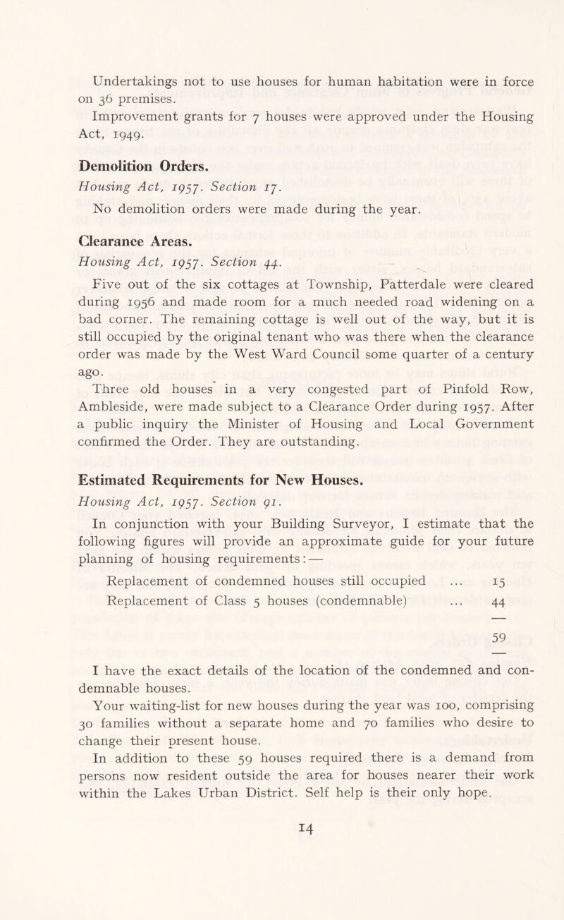 Undertakings not to use houses for human habitation were in force on 36 premises. Improvement grants for 7 houses were approved under the Housing Act, 1949. Demolition Orders. Housing Act, 1957. Section 17. No demolition orders were made during the year. Clearance Areas. Housing Act, 1957. Section 44. Five out of the six cottages at Township, Patter dale were cleared during 1956 and made room for a much needed road widening on a bad corner. The remaining cottage is well out of the way, but it is still occupied by the original tenant who was there when the clearance order was made by the West Ward Council some quarter of a century ago. Three old houses in a very congested part of Pinfold Row, Ambleside, were made subject to a Clearance Order during 1957. After a public inquiry the Minister of Housing and Local Government confirmed the Order. They are outstanding. Estimated Requirements for New Houses. Housing Act, 1957. Section 91. In conjunction with your Building Surveyor, I estimate that the following figures will provide an approximate guide for your future planning of housing requirements : — Replacement of condemned houses still occupied ... 15 Replacement of Class 5 houses (condemnable) ... 44 59 I have the exact details of the location of the condemned and con¬ demnable houses. Your waiting-list for new houses during the year was 100, comprising 30 families without a separate home and 70 families who desire to change their present house. In addition to these 59 houses required there is a demand from persons now resident outside the area for houses nearer their work within the Lakes Urban District. Self help is their only hope.