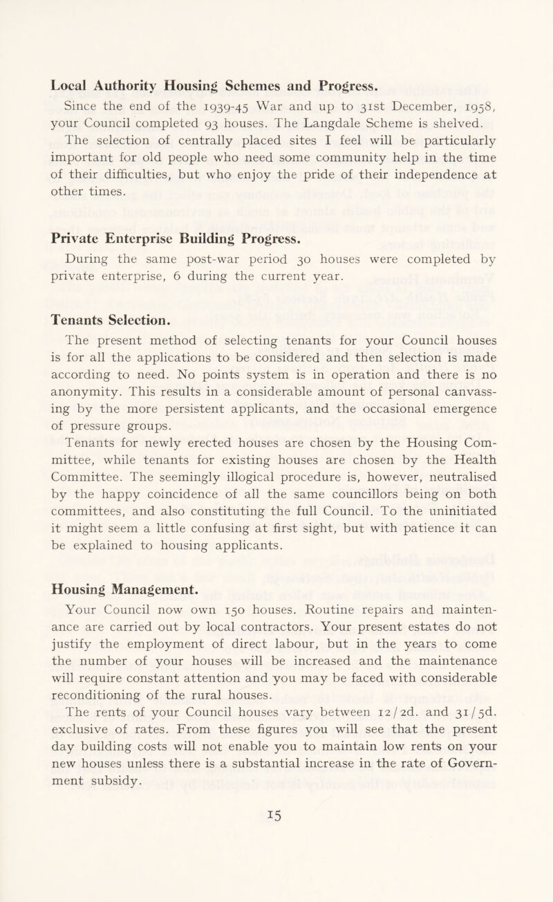 Local Authority Housing Schemes and Progress. Since the end of the 1939-45 War and up to 31st December, 1958, your Council completed 93 houses. The Langdale Scheme is shelved. The selection of centrally placed sites I feel will be particularly important for old people who need some community help in the time of their difficulties, but who enjoy the pride of their independence at other times. Private Enterprise Building Progress. During the same post-war period 30 houses were completed by private enterprise, 6 during the current year. Tenants Selection. The present method of selecting tenants for your Council houses is for all the applications to be considered and then selection is made according to need. No points system is in operation and there is no anonymity. This results in a considerable amount of personal canvass¬ ing by the more persistent applicants, and the occasional emergence of pressure groups. Tenants for newly erected houses are chosen by the Housing Com¬ mittee, while tenants for existing houses are chosen by the Health Committee. The seemingly illogical procedure is, however, neutralised by the happy coincidence of all the same councillors being on both committees, and also constituting the full Council. To the uninitiated it might seem a little confusing at first sight, but with patience it can be explained to housing applicants. Housing Management. Your Council now own 150 houses. Routine repairs and mainten¬ ance are carried out by local contractors. Your present estates do not justify the employment of direct labour, but in the years to come the number of your houses will be increased and the maintenance will require constant attention and you may be faced with considerable reconditioning of the rural houses. The rents of your Council houses vary between 12/2d. and 31 /3d. exclusive of rates. From these figures you will see that the present day building costs will not enable you to maintain low rents on your new houses unless there is a substantial increase in the rate of Govern¬ ment subsidy.