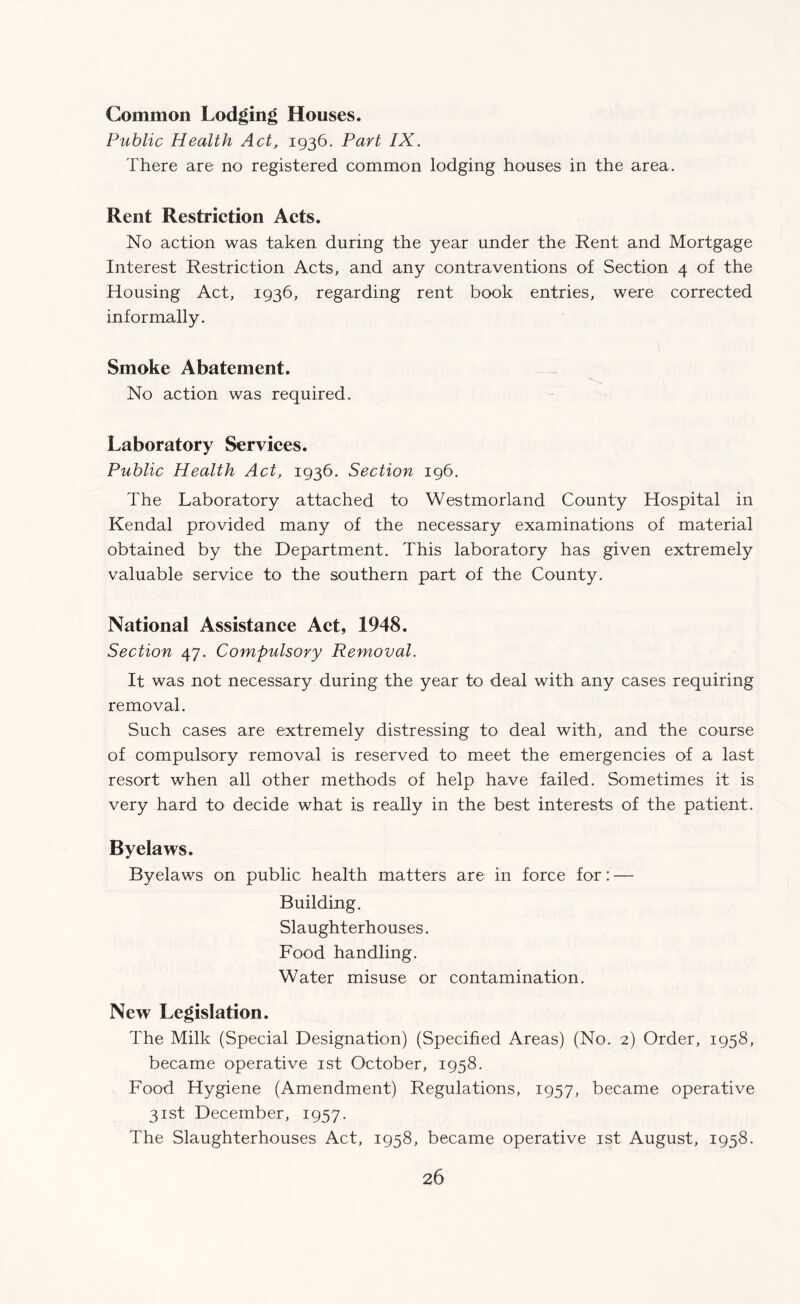 Common Lodging Houses. Public Health Act, 1936. Part IX. There are no registered common lodging houses in the area. Rent Restriction Acts. No action was taken during the year under the Rent and Mortgage Interest Restriction Acts, and any contraventions of Section 4 of the Housing Act, 1936, regarding rent book entries, were corrected informally. Smoke Abatement. No action was required. Laboratory Services. Public Health Act, 1936. Section 196. The Laboratory attached to Westmorland County Hospital in Kendal provided many of the necessary examinations of material obtained by the Department. This laboratory has given extremely valuable service to the southern part of the County. National Assistance Act, 1948. Section 47. Compulsory Removal. It was not necessary during the year to deal with any cases requiring removal. Such cases are extremely distressing to deal with, and the course of compulsory removal is reserved to meet the emergencies of a last resort when all other methods of help have failed. Sometimes it is very hard to decide what is really in the best interests of the patient. Byelaws. Byelaws on public health matters are in force for: — Building. Slaughterhouses. Food handling. Water misuse or contamination. New Legislation. The Milk (Special Designation) (Specified Areas) (No. 2) Order, 1958, became operative 1st October, 1958. Food Hygiene (Amendment) Regulations, 1957, became operative 31st December, 1957. The Slaughterhouses Act, 1958, became operative 1st August, 1958.