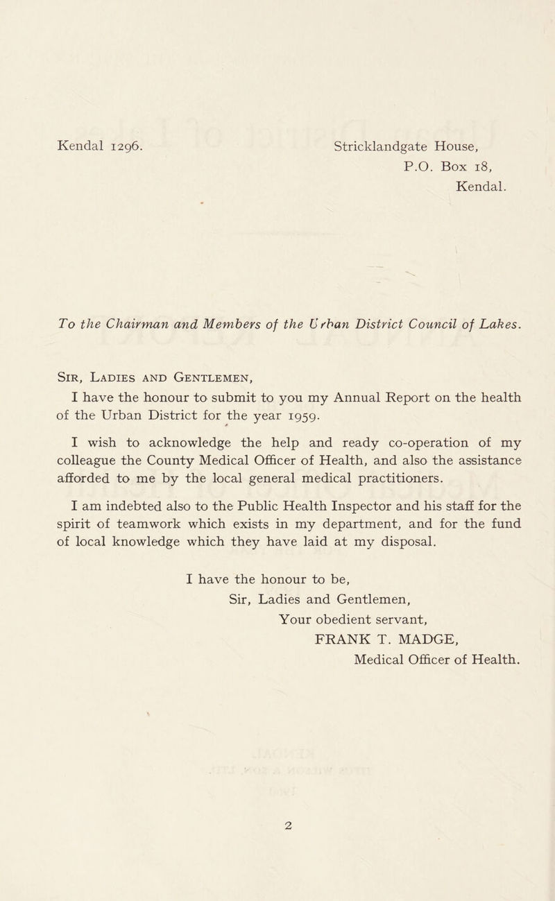 Kendal 1296. Stricklandgate House, P.O. Box 18, Kendal. To the Chairman and Members of the Urban District Council of Lakes. Sir, Ladies and Gentlemen, I have the honour to submit to you my Annual Report on the health of the Urban District for the year 1959. I wish to acknowledge the help and ready co-operation of my colleague the County Medical Officer of Health, and also the assistance afforded to me by the local general medical practitioners. I am indebted also to the Public Health Inspector and his staff for the spirit of teamwork which exists in my department, and for the fund of local knowledge which they have laid at my disposal. I have the honour to be, Sir, Ladies and Gentlemen, Your obedient servant, FRANK T. MADGE, Medical Officer of Health.