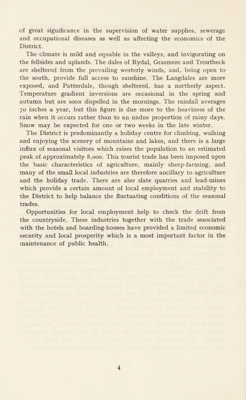 of great significance in the supervision of water supplies, sewerage and occupational diseases as well as affecting the economics of the District. The climate is mild and equable in the valleys, and invigorating on the fellsides and uplands. The dales of Rydal, Grasmere and Troutbeck are sheltered from the prevailing westerly winds, and, being open to the south, provide full access to sunshine. The Langdales are more exposed, and Patterdale, though sheltered, has a northerly aspect. Temperature gradient inversions are occasional in the spring and autumn but are soon dispelled in the mornings. The rainfall averages 70 inches a year, but this figure is due more to the heaviness of the rain when it occurs rather than to an undue proportion of rainy days. Snow may be expected for one or two weeks in the late winter. The District is predominantly a holiday centre for climbing, walking and enjoying the scenery of mountains and lakes, and there is a large influx of seasonal visitors which raises the population to an estimated peak of approximately 8,000. This tourist trade has been imposed upon the basic characteristics of agriculture, mainly sheep-farming, and many of the small local industries are therefore ancillary to agriculture and the holiday trade. There are also slate quarries and lead-mines which provide a certain amount of local employment and stability to the District to help balance the fluctuating conditions of the seasonal trades. Opportunities for local employment help to check the drift from the countryside. These industries together with the trade associated with the hotels and boarding-houses have provided a limited economic security and local prosperity which is a most important factor in the maintenance of public health.