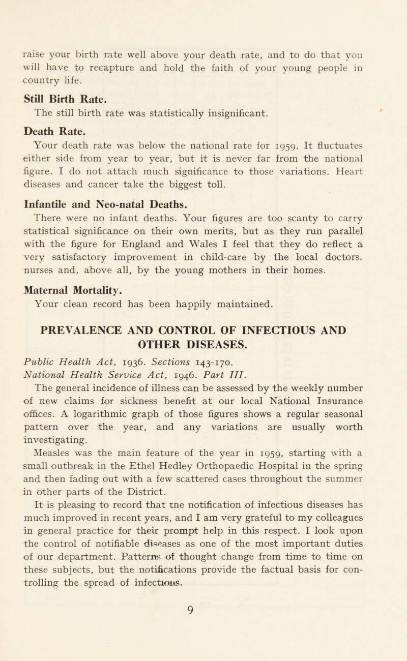 raise your birth rate well above your death rate, and to do that you will have to recapture and hold the faith of your young people in country life. Still Birth Rate. The still birth rate was statistically insignificant. Death Rate. Your death rate was below the national rate for 1959. It fluctuates either side from year to year, but it is never far from the national figure. I do not attach much significance to those variations. Heart diseases and cancer take the biggest toll. Infantile and Neo-natal Deaths. There were no infant deaths. Your figures are too scanty to carry statistical significance on their own merits, but as they run parallel with the figure for England and Wales I feel that they do reflect a very satisfactory improvement in child-care by the local doctors, nurses and, above all, by the young mothers in their homes. Maternal Mortality. Your clean record has been happily maintained. PREVALENCE AND CONTROL OF INFECTIOUS AND OTHER DISEASES. Public Health Act, 1936. Sections 143-170. National Health Service Act, 1946. Part III. The general incidence of illness can be assessed by the weekly number of new claims for sickness benefit at our local National Insurance offices. A logarithmic graph of those figures shows a regular seasonal pattern over the year, and any variations are usually worth investigating. Measles was the main feature of the year in 1959, starting with a small outbreak in the Ethel Hedley Orthopaedic Hospital in the spring and then fading out with a few scattered cases throughout the summer in other parts of the District. It is pleasing to record that tne notification of infectious diseases has much improved in recent years, and I am very grateful to my colleagues in general practice for their prompt help in this respect. I look upon the control of notifiable diseases as one of the most important duties of our department. Patterns of thought change from time to time on these subjects, but the notifications provide the factual basis for con¬ trolling the spread of infections.