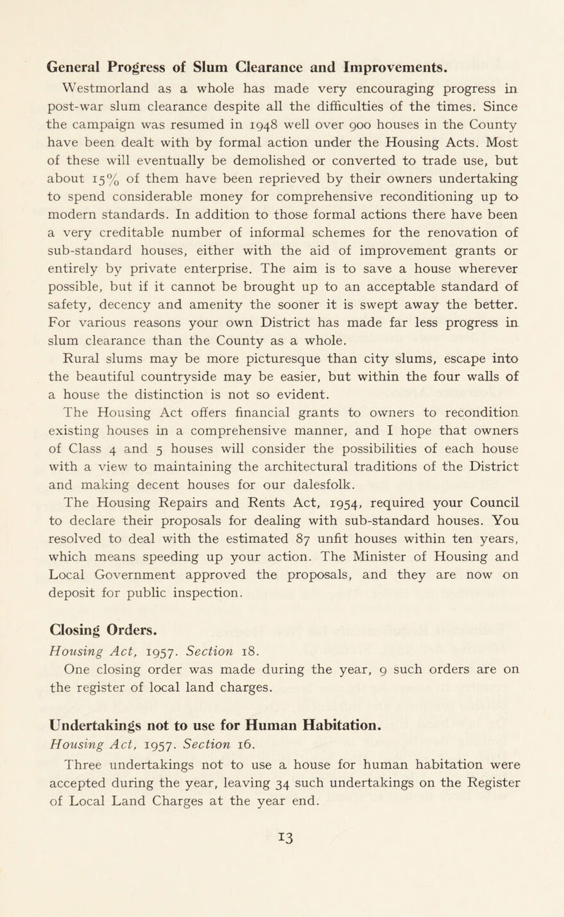 General Progress of Slum Clearance and Improvements. Westmorland as a whole has made very encouraging progress in post-war slum clearance despite all the difficulties of the times. Since the campaign was resumed in 1948 well over 900 houses in the County have been dealt with by formal action under the Housing Acts. Most of these will eventually be demolished or converted to trade use, but about 15% of them have been reprieved by their owners undertaking to spend considerable money for comprehensive reconditioning up to modern standards. In addition to those formal actions there have been a very creditable number of informal schemes for the renovation of sub-standard houses, either with the aid of improvement grants or entirely by private enterprise. The aim is to save a house wherever possible, but if it cannot be brought up to an acceptable standard of safety, decency and amenity the sooner it is swept away the better. For various reasons your own District has made far less progress in slum clearance than the County as a whole. Rural slums may be more picturesque than city slums, escape into the beautiful countryside may be easier, but within the four walls of a house the distinction is not so evident. The Housing Act offers financial grants to owners to recondition existing houses in a comprehensive manner, and I hope that owners of Class 4 and 5 houses will consider the possibilities of each house with a view to maintaining the architectural traditions of the District and making decent houses for our dalesfolk. The Housing Repairs and Rents Act, 1954, required your Council to declare their proposals for dealing with sub-standard houses. You resolved to deal with the estimated 87 unfit houses within ten years, which means speeding up your action. The Minister of Housing and Local Government approved the proposals, and they are now on deposit for public inspection. Closing Orders. Housing Act, 1957. Section 18. One closing order was made during the year, 9 such orders are on the register of local land charges. Undertakings not to use for Human Habitation. Housing Act, 1957. Section 16. Three undertakings not to use a house for human habitation were accepted during the year, leaving 34 such undertakings on the Register of Local Land Charges at the year end.