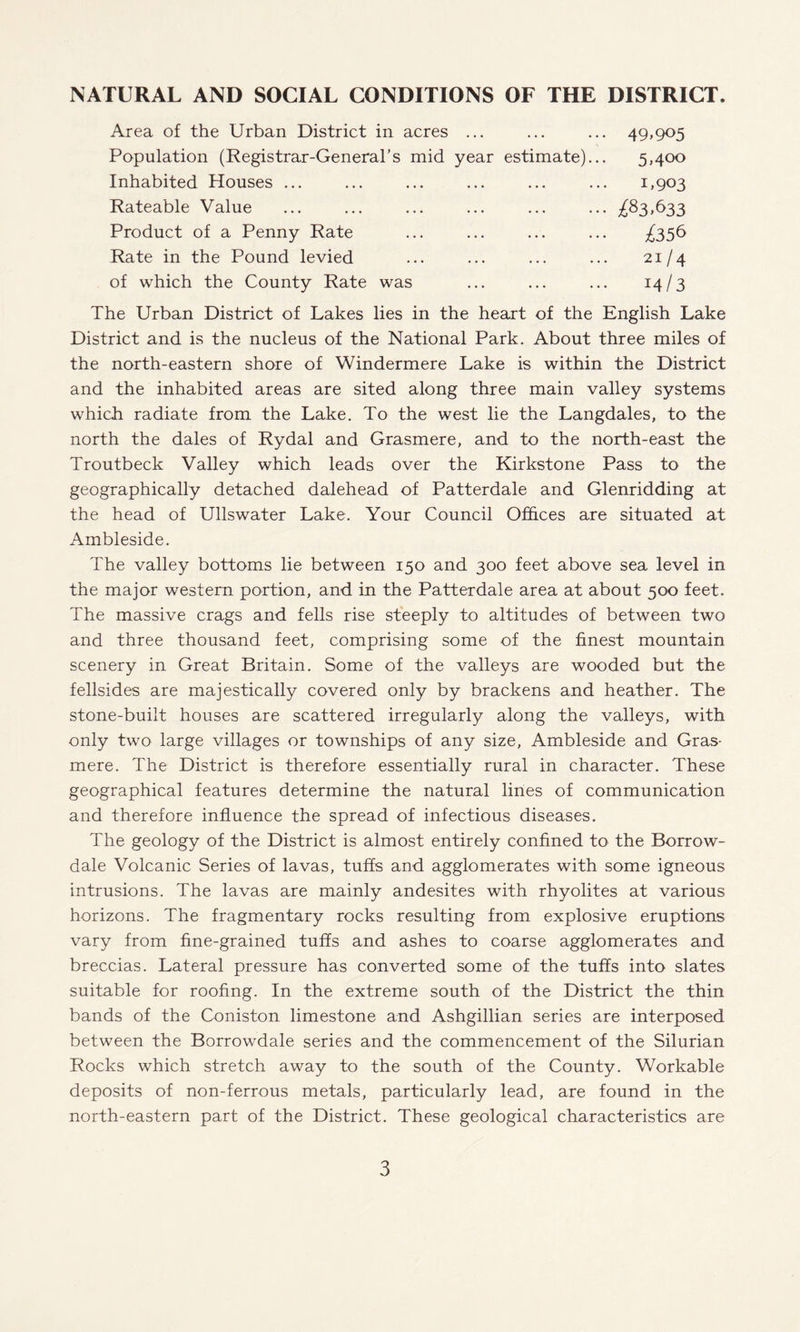 NATURAL AND SOCIAL CONDITIONS OF THE DISTRICT. Area of the Urban District in acres ... Population (Registrar-General’s mid year estimate).. Inhabited Houses ... Rateable Value Product of a Penny Rate Rate in the Pound levied of which the County Rate was 49,905 5»4°° 1,903 ^83,633 ^356 21/4 i4/3 The Urban District of Lakes lies in the heart of the English Lake District and is the nucleus of the National Park. About three miles of the north-eastern shore of Windermere Lake is within the District and the inhabited areas are sited along three main valley systems which radiate from the Lake. To the west lie the Langdales, to the north the dales of Rydal and Grasmere, and to the north-east the Troutbeck Valley which leads over the Kirkstone Pass to the geographically detached dalehead of Patterdale and Glenridding at the head of Ullswater Lake. Your Council Offices are situated at Ambleside. The valley bottoms lie between 150 and 300 feet above sea level in the major western portion, and in the Patterdale area at about 500 feet. The massive crags and fells rise steeply to altitudes of between two and three thousand feet, comprising some of the finest mountain scenery in Great Britain. Some of the valleys are wooded but the fellsides are majestically covered only by brackens and heather. The stone-built houses are scattered irregularly along the valleys, with only two large villages or townships of any size, Ambleside and Gras¬ mere. The District is therefore essentially rural in character. These geographical features determine the natural lines of communication and therefore influence the spread of infectious diseases. The geology of the District is almost entirely confined to the Borrow- dale Volcanic Series of lavas, tuffs and agglomerates with some igneous intrusions. The lavas are mainly andesites with rhyolites at various horizons. The fragmentary rocks resulting from explosive eruptions vary from fine-grained tuffs and ashes to coarse agglomerates and breccias. Lateral pressure has converted some of the tuffs into slates suitable for roofing. In the extreme south of the District the thin bands of the Coniston limestone and Ashgillian series are interposed between the Borrowdale series and the commencement of the Silurian Rocks which stretch away to the south of the County. Workable deposits of non-ferrous metals, particularly lead, are found in the north-eastern part of the District. These geological characteristics are