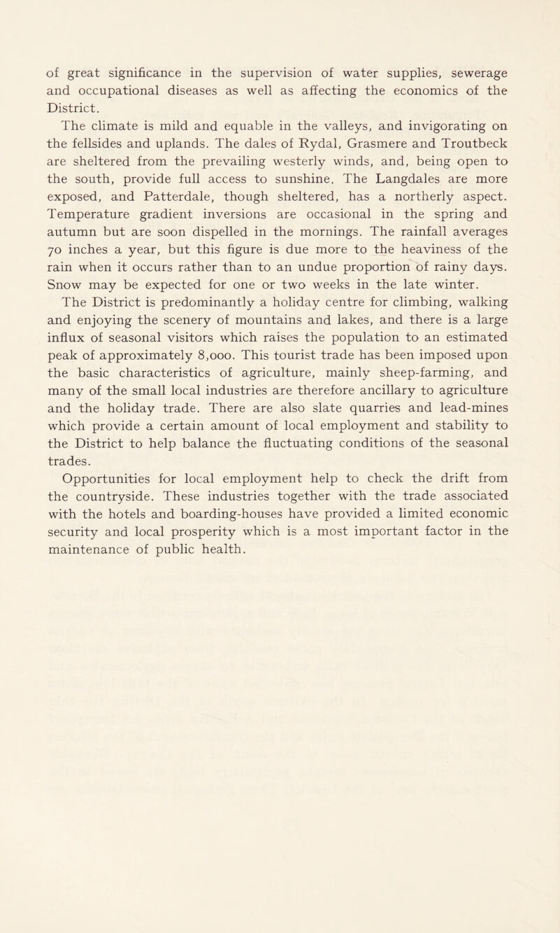 of great significance in the supervision of water supplies, sewerage and occupational diseases as well as affecting the economics of the District. The climate is mild and equable in the valleys, and invigorating on the fellsides and uplands. The dales of Rydal, Grasmere and Troutbeck are sheltered from the prevailing westerly winds, and, being open to the south, provide full access to sunshine. The Langdales are more exposed, and Patterdale, though sheltered, has a northerly aspect. Temperature gradient inversions are occasional in the spring and autumn but are soon dispelled in the mornings. The rainfall averages 70 inches a year, but this figure is due more to the heaviness of the rain when it occurs rather than to an undue proportion of rainy days. Snow may be expected for one or two weeks in the late winter. The District is predominantly a holiday centre for climbing, walking and enjoying the scenery of mountains and lakes, and there is a large influx of seasonal visitors which raises the population to an estimated peak of approximately 8,000. This tourist trade has been imposed upon the basic characteristics of agriculture, mainly sheep-farming, and many of the small local industries are therefore ancillary to agriculture and the holiday trade. There are also slate quarries and lead-mines which provide a certain amount of local employment and stability to the District to help balance the fluctuating conditions of the seasonal trades. Opportunities for local employment help to check the drift from the countryside. These industries together with the trade associated with the hotels and boarding-houses have provided a limited economic security and local prosperity which is a most important factor in the maintenance of public health.