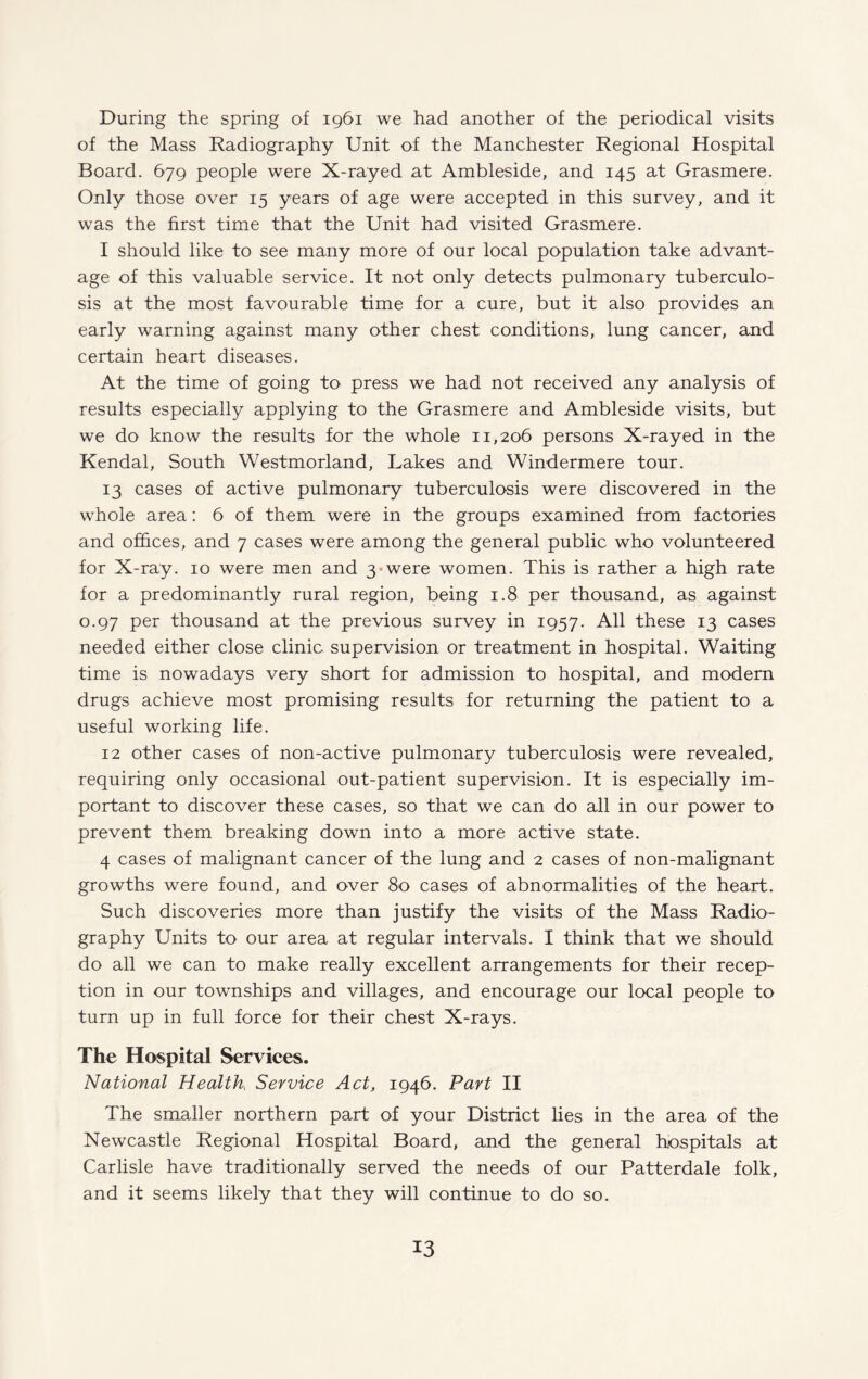 During the spring of 1961 we had another of the periodical visits of the Mass Radiography Unit of the Manchester Regional Hospital Board. 679 people were X-rayed at Ambleside, and 145 at Grasmere. Only those over 15 years of age were accepted in this survey, and it was the first time that the Unit had visited Grasmere. I should like to see many more of our local population take advant¬ age of this valuable service. It not only detects pulmonary tuberculo¬ sis at the most favourable time for a cure, but it also provides an early warning against many other chest conditions, lung cancer, and certain heart diseases. At the time of going to press we had not received any analysis of results especially applying to the Grasmere and Ambleside visits, but we do know the results for the whole 11,206 persons X-rayed in the Kendal, South Westmorland, Lakes and. Windermere tour. 13 cases of active pulmonary tuberculosis were discovered in the whole area: 6 of them were in the groups examined from factories and offices, and 7 cases were among the general public who volunteered for X-ray. 10 were men and 3 were women. This is rather a high rate for a predominantly rural region, being 1.8 per thousand, as against 0.97 per thousand at the previous survey in 1957. All these 13 cases needed either close clinic supervision or treatment in hospital. Waiting time is nowadays very short for admission to hospital, and modern drugs achieve most promising results for returning the patient to a useful working life. 12 other cases of non-active pulmonary tuberculosis were revealed, requiring only occasional out-patient supervision. It is especially im¬ portant to discover these cases, so that we can do all in our power to prevent them breaking down into a more active state. 4 cases of malignant cancer of the lung and 2 cases of non-malignant growths were found, and over 80 cases of abnormalities of the heart. Such discoveries more than justify the visits of the Mass Radio¬ graphy Units to our area at regular intervals. I think that we should do all we can to make really excellent arrangements for their recep¬ tion in our townships and villages, and encourage our local people to turn up in full force for their chest X-rays. The Hospital Services. National Health Service Act, 1946. Part II The smaller northern part of your District lies in the area of the Newcastle Regional Hospital Board, and the general hospitals at Carlisle have traditionally served the needs of our Patterdale folk, and it seems likely that they will continue to do so.