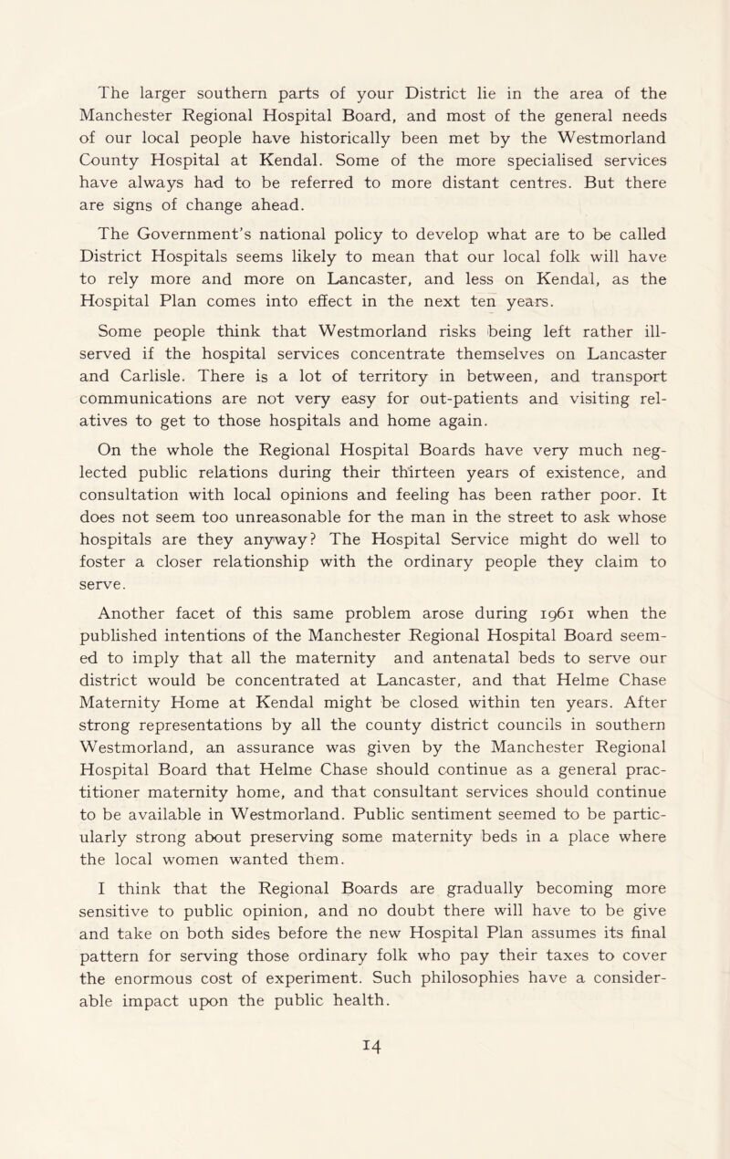The larger southern parts of your District lie in the area of the Manchester Regional Hospital Board, and most of the general needs of our local people have historically been met by the Westmorland County Hospital at Kendal. Some of the more specialised services have always had to be referred to more distant centres. But there are signs of change ahead. The Government’s national policy to develop what are to be called District Hospitals seems likely to mean that our local folk will have to rely more and more on Lancaster, and less on Kendal, as the Hospital Plan comes into effect in the next ten years. Some people think that Westmorland risks being left rather ill- served if the hospital services concentrate themselves on Lancaster and Carlisle. There is a lot of territory in between, and transport communications are not very easy for out-patients and visiting rel¬ atives to get to those hospitals and home again. On the whole the Regional Hospital Boards have very much neg¬ lected public relations during their thirteen years of existence, and consultation with local opinions and feeling has been rather poor. It does not seem too unreasonable for the man in the street to ask whose hospitals are they anyway? The Hospital Service might do well to foster a closer relationship with the ordinary people they claim to serve. Another facet of this same problem arose during 1961 when the published intentions of the Manchester Regional Hospital Board seem¬ ed to imply that all the maternity and antenatal beds to serve our district would be concentrated at Lancaster, and that Helme Chase Maternity Home at Kendal might be closed within ten years. After strong representations by all the county district councils in southern Westmorland, an assurance was given by the Manchester Regional Hospital Board that Helme Chase should continue as a general prac¬ titioner maternity home, and that consultant services should continue to be available in Westmorland. Public sentiment seemed to be partic¬ ularly strong about preserving some maternity beds in a place where the local women wanted them. I think that the Regional Boards are gradually becoming more sensitive to public opinion, and no doubt there will have to be give and take on both sides before the new Hospital Plan assumes its final pattern for serving those ordinary folk who pay their taxes to cover the enormous cost of experiment. Such philosophies have a consider¬ able impact upon the public health.