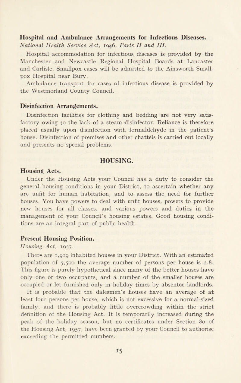 Hospital and Ambulance Arrangements for Infectious Diseases, National Health Service Act, 1946. Parts II and III. Hospital accommodation for infectious diseases is provided by the Manchester and Newcastle Regional Hospital Boards at Lancaster and Carlisle. Smallpox cases will be admitted to the Ainsworth Small¬ pox Hospital near Bury. Ambulance transport for cases of infectious disease is provided by the Westmorland County Council. Disinfection Arrangements. Disinfection facilities for clothing and bedding are not very satis¬ factory owing to the lack of a steam disinfector. Reliance is therefore placed usually upon disinfection with formaldehyde in the patient’s house. Disinfection of premises and other chattels is carried out locally and presents no special problems. HOUSING. Housing Acts. Under the Housing Acts your Council has a duty to consider the general housing conditions in your District, to ascertain whether any are unfit for human habitation, and to assess the need for further houses. You have powers to deal with unfit houses, powers to provide new houses for all classes, and various powers and duties in the management of your Council’s housing estates. Good housing condi¬ tions are an integral part of public health. Present Housing Position. Housing Act, 1957. Ther« are 1,919 inhabited houses in your District. With an estimated population of 5,500 the average number of persons per house is 2.8. This figure is purely hypothetical since many of the better houses have only one or two occupants, and a number of the smaller houses are occupied or let furnished only in holiday times by absentee landlords. It is probable that the dalesmen’s houses have an average of at least four persons per house, which is not excessive for a normal-sized family, and there is probably little overcrowding within the strict definition of the Housing Act. It is temporarily increased during the peak of the holiday season, but no certificates under Section 80 of the Housing Act, 1957, have been granted by your Council to authorise exceeding the permitted numbers.