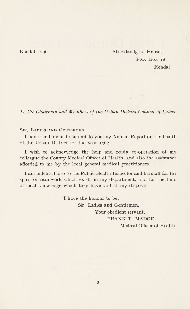 Kendal 1296. Stricklandgate House, P.O. Box 18, Kendal. ro the Chairman and Members of the Urban District Council of Lakes. Sir, Ladies and Gentlemen, I have the honour to submit to you my Annual Report on the health of the Urban District for the year 1962. I wish to acknowledge the help and ready co-operation of my colleague the County Medical Officer of Health, and also the assistance afforded to me by the local general medical practitioners. I am indebted also to the Public Health Inspector and his staff for the spirit of teamwork which exists in my department, and for the fund of local knowledge which they have laid at my disposal. I have the honour to be, Sir, Ladies and Gentlemen, Your obedient servant, FRANK T. MADGE, Medical Officer of Health.