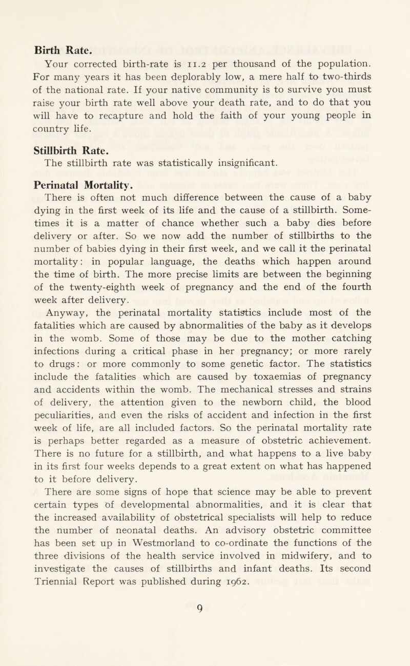Birth Rate. Your corrected birth-rate is 11.2 per thousand of the population. For many years it has been deplorably low, a mere half to two-thirds of the national rate. If your native community is to survive you must raise your birth rate well above your death rate, and to do that you will have to recapture and hold the faith of your young people in country life. Stillbirth Rate. The stillbirth rate was statistically insignificant. Perinatal Mortality. There is often not much difference between the cause of a baby dying in the first week of its life and the cause of a stillbirth. Some¬ times it is a matter of chance whether such a baby dies before delivery or after. So we now add the number of stillbirths to the number of babies dying in their first week, and we call it the perinatal mortality: in popular language, the deaths which happen around the time of birth. The more precise limits are between the beginning of the twenty-eighth week of pregnancy and the end of the fourth week after delivery. Anyway, the perinatal mortality statistics include most of the fatalities which are caused by abnormalities of the baby as it develops in the womb. Some of those may be due to the mother catching infections during a critical phase in her pregnancy; or more rarely to drugs: or more commonly to some genetic factor. The statistics include the fatalities which are caused by toxaemias of pregnancy and accidents within the womb. The mechanical stresses and strains of delivery, the attention given to the newborn child, the blood peculiarities, and even the risks of accident and infection in the first week of life, are all included factors. So the perinatal mortality rate is perhaps better regarded as a measure of obstetric achievement. There is no future for a stillbirth, and what happens to a live baby in its first four weeks depends to a great extent on what has happened to it before delivery. There are some signs of hope that science may be able to prevent certain types of developmental abnormalities, and it is clear that the increased availability of obstetrical specialists will help to reduce the number of neonatal deaths. An advisory obstetric committee has been set up in Westmorland to co-ordinate the functions of the three divisions of the health service involved in midwifery, and to investigate the causes of stillbirths and infant deaths. Its second Triennial Report was published during 1962.